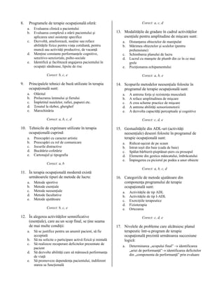 8.

Programele de terapie ocupaţională oferă:
a.
b.
c.
d.
e.

Evaluarea clinică a pacientului
Evaluarea complexă a stării pacientului şi
aplicarea unei asistenţe specifice
Dezvoltă, ameliorează, susţine sau reface
abilităţile fizice pentru viaţa cotidiană, pentru
muncă sau activităţi productive, de vacanţă
Menţine constante performanţele cognitive,
senzitivo-senzioriale, psiho-sociale
Identifică şi facilitează angajarea pacientului în
ocupaţii sănătoase, lipsite de risc

Corect: a, c, d

13. Modalităţile de gradare în cadrul activităţilor
esenţiale pentru amplitudine de mişcare sunt:
a.
b.
c.
d.
e.

Corect: b, c, e

9.

Principalele tehnici de bază utilizate în terapia
ocupaţională sunt:
a.
b.
c.
d.
e.

Olăritul
Prelucrarea lemnului şi fierului
Împletitul nuielelor, rafiei, papurei etc.
Ţesutul la război, gherghef
Marochinăria

Corect: a, b, e

14. Scopurile metodelor neesenţiale folosite în
programul de terapie ocupaţională sunt:
a.
b.
c.
d.
e.

Corect: a, b, c, d

10. Tehnicile de exprimare utilizate în terapia
ocupaţională cuprind:
a.
b.
c.
d.
e.

Preocupări cu caracter artistic
Preocupări cu rol de comunicare
Jocurile distractive
Bucătărie-cofetărie
Cartonajul şi tipografia

Distanţarea obiectelor de manipulat
Mărimea obiectelor şi sculelor (pentru
prehensiune)
Schimbarea planului de lucru
Lucrul cu manşete de plumb din ce în ce mai
grele
Poziţionarea echipamentului

A antrena forţa şi rezistenţa musculară
A reface amplitudinea de mişcare
A crea scheme practice de mişcare
A antrena abilităţi sensoriomotorii
A dezvolta capacităţi perceptuale şi cognitive
Corect: c, d, e

15. Gestualităţile din ADL-uri (activităţi
neesenţiale) deseori folosite în programul de
terapie ocupaţională sunt:
a.
b.
c.
d.
e.

Ridicat-aşezat de pe scaun
Intrat-ieşit din baie (cada de baie)
Spălat-bărbierit-pieptănat-şters cu prosopul
Elemente din gestica mâncatului, îmbrăcatului
Împingerea cu piciorul pe podea a unor obiecte

Corect: a, b

11. În terapia ocupaţională modernă există
următoarele tipuri de metode de lucru:
a.
b.
c.
d.
e.

Metode sportive
Metode esenţiale
Metode neesenţiale
Metode facultative
Metode ajutătoare
Corect: b, c, e

12. În alegerea activităţilor semnificative
(esenţiale), care au un scop final, se ţine seama
de mai multe condiţii:
a.
b.
c.
d.
e.

Să se justifice pentru un anumit pacient, să fie
acceptată
Să nu solicite o participare activă fizică şi mintală
Să realizeze recuperare deficitelor prezentate de
pacient
Să dezvolte abilităţi care să mărească performanţa
de viaţă
Să promoveze dependenţa pacientului, indiferent
starea sa funcţională

Corect: a, b, c, d

16. Categoriile de metode ajutătoare din
componenţa programului de terapie
ocupaţională sunt:
a.
b.
c.
d.
e.

Activităţile de tip ADL
Activităţile de tip I-ADL
Exerciţiile terapeutice
Fizioterapia
Ortezarea
Corect: c, d, e

17. Nivelele de probleme care alcătuiesc planul
terapeutic într-u program de terapie
ocupaţională prezintă următoarea succesiune
logică:
a.

Determinarea „scopului final” → identificarea
„ariei de performanţă”→ identificarea deficitelor
din „componenta de performanţă” prin evaluare

 