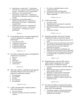 b.
c.

d.

e.

Determinarea „scopului final” → identificarea
deficitelor din „componenta de performanţă” prin
evaluare → identificarea „ariei de performanţă”
Identificarea „ariei de performanţă”→
determinarea „scopului final” → identificarea
deficitelor din „componenta de performanţă” prin
evaluare
Identificarea „ariei de performanţă”→
identificarea deficitelor din „componenta de
performanţă” prin evaluare → determinarea
„scopului final”
Identificarea deficitelor din „componenta de
performanţă” prin evaluare → determinarea
„scopului final” → identificarea „ariei de
performanţă”

c.
d.
e.

Corect: a, b, c, d

22. I-ADL-urile includ:
a.
b.
c.
d.
e.

a.
b.
c.
d.
e.

Activităţi de tip ADL
Componenta senzomotorie
Componenta cognitivă
Componenta psihosocială
Componenta profesională
Corect: b, c, d

23. Importanţa analizării ADL-urilor în terapia
ocupaţională rezidă în următoarele aspecte:
a.
b.
c.
d.
e.

19. Care dintre următoarele aspecte se încadrează în
componenta senzomotorie:
a.
b.
c.
d.
e.

Memorie
Atenţie
Self-control
Toleranţă la efort
Control motor
Corect: d, e

20. ADL-urile, definite ca abilităţi de bază legate de
activităţile obişnuite zilnice ale omului, se
grupează în următoarele categorii:
a.
b.
c.
d.
e.

De autoîngrijire
De mobilitate
De forţă
De comunicare
De manipulare
Corect: a, b, d, e

21. I-ADL-urile reprezintă o categorie aparte a
ADL-urilor deoarece:
a.
b.

Sunt mai elaborate
Necesită o participare mai mare a proceselor
cognitive

Activitatea casnică
Deprinderi pentru convieţuirea în comunitate
Autoîngrijirea sănătăţii
Măsuri de securitate şi manipularea obiectelor din
mediu
Alimentarea şi toaleta
Corect: a, b, c, d

Corect: a

18. În metodologia de lucru în terapia ocupaţională
se descriu următoarele „componente de
performanţă”:

Fac referire la abilităţile tehnice, sociale,
complexe de mediu
Caracterizează individul independent
Reprezintă un mijloc de evaluare exclusiv în
terapia ocupaţională

Contribuie la precizarea diagnosticului pozitiv de
boală
Nu exprimă nivelul de performanţă al unui individ
Arată nivelul de performanţă al individului, ca o
linie de pornire de la care pot fi măsurate
progresele sau regresele
Reprezintă un ghid pentru modificările care
trebuie făcute în activitatea de rutină a individului
Contribuie la precizarea diagnosticului funcţional
şi a prognosticului, cu exprimarea nivelului de
incapacitate
Corect: c, d, e

24. Programul pentru refacerea ADL-urilor în
cadrul terapiei ocupaţionale este complex,
făcând referire la următoarele aspecte:
a.
b.
c.
d.
e.

Executare pentru antrenare a diverselor ADL-uri
deficitare
Obişnuirea pacientului cu mijloace ajutătoare
pentru realizarea ADL-urilor
Modificări în mediul ambiant al pacientului
Deprinderea acelor ADL-uri care nu sunt
deficitare, cu neglijarea acestora din urmă
Menţinerea constantă a mediului ambiant, fără
modificări ale sale
Corect: a, b, c

25. Secvenţa activităţilor în antrenamentul gradat
pentru autoîngrijire din cadrul antrenamentului
pentru ADL este următoarea:
a.

Alimentaţie, pieptănat, continenţa sfincteriană,
transferurile, toaleta personală, dezbrăcatul,
îmbrăcatul, baia sau duşul

 