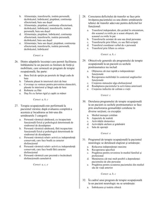 b.
c.
d.
e.

Alimentaţie, transferurile, toaleta personală,
dezbrăcatul, îmbrăcatul, pieptănat, continenţa
sfincteriană, baia sau duşul
Alimentaţie, pieptănat, continenţa sfincteriană,
dezbrăcatul, îmbrăcatul, transferurile, toaleta
personală, baia sau duşul
Alimentaţie, pieptănat, îmbrăcatul, continenţa
sfincteriană, transferurile, toaleta personală,
dezbrăcatul, baia sau duşul
Alimentaţie, baia sau duşul, pieptănat, continenţa
sfincteriană, transferurile, toaleta personală,
dezbrăcatul, îmbrăcatul

28. Corectarea deficitului de transfer se face prin
învăţarea pacientului cu una dintre următoarele
tehnici de transfer adecvate pentru deficitul lor
funcţional:
a.
b.
c.
d.
e.

Corect: a, b, c

Corect: a

26. Dintre adaptările locuinţei care permit facilitarea
îmbăiatului la un pacient cu limitare de forţă şi
mobilitate, care urmează un program de terapie
ocupaţională, fac parte:
a.
b.
c.
d.
e.

Bara fixă de sprijin pe peretele de lângă cada de
baie
Taburete plasat în interiorul căzii de baie
Covoraşe cu ventuze pentru prevenirea alunecării,
plasate în interiorul şi lângă cada de baie
Robinete cu filet
Duş fix cu furtun rigid şi capăt cu mâner
Corect: a, b, c

27. Terapia ocupaţională este performată la
pacientul vârstnic după evaluarea completă a
acestuia şi încadrarea sa într-una din
următoarele 3 categorii:
a.
b.
c.
d.
e.

Persoană vârstnică sănătoasă, cu incapacitate
funcţională fizică şi psihologică determinată de
sindromul de dezadaptare
Persoană vârstnică sănătoasă, fără incapacitate
funcţională fizică şi psihologică determinată de
sindromul de dezadaptare
Persoană vârstnică relativ activă cu independenţă
conservată, care face boală cu caracter
disfuncţional
Persoană vârstnică relativ activă cu independenţă
conservată, care face boală fără caracter
disfuncţional
Persoană vârstnică care prezintă o încărcătură
disfuncţională cumulativă
Corect: a, c, e

Transferul independent, din şezând în ortostatism,
din scaunul cu rotile pe u scaun obişnuit, din
scaunul cu rotile în pat
Transferurile asistate de una sau două persoane
Transferurile prin liftare, cu sau fără scripeţi
Transferul coordonat verbal de o persoană
Transferul prin liftare cu orteze

29. Obiectivele generale ale programului de terapie
ocupaţională la un pacient cu sechele
posttraumatice nu includ:
a.
b.
c.
d.
e.

Obţinerea cât mai rapidă a independenţei
funcţionale
Recuperarea mobilităţii în contextul unghiurilor
funcţionale
Creşterea statusului algo-disfuncţional
Readaptarea pacientului la activitatea anterioară
Creşterea indicelui de calitate a vieţii
Corect: c

30. Derularea programului de terapie ocupaţională
la un pacient cu sechele posttraumatice se face
prin ameliorarea gestualităţii cotidiene în
diverse secţiuni, cu excepţia:
a.
b.
c.
d.
e.

Mediul menajer cotidian
Aspectele de toaletă
Activităţile domestice
Activităţile ateliere şi grădinărit
Sala de operaţii
Corect: e

31. Programul de terapie ocupaţională la pacientul
neurologic se derulează etapizat şi urmăreşte:
a.
b.
c.
d.
e.

Refacerea independenţei maxime
Recuperarea specifică
Pregătirea pentru revenirea în mediul familial şi
profesional
Menţinerea cât mai mult posibil a dependenţei
pacientului de alte persoane
Pregătirea pentru scoaterea pacientului din mediul
său de viaţă anterior
Corect: a, b, c

32. În cadrul unui program de terapie ocupaţională
la un pacient neurologic nu se urmăreşte:
a.

Îmbrăcarea şi toaleta zilnică

 