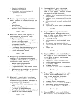 b.
c.
d.
e.

Transferurile şi deplasările
Posibilităţile de alimentare
Monitorizarea valorilor tensiunii arteriale
Capacitatea de comunicare
Corect: d

33. Cele mai importante categorii de aparatură
tehnică ajutătoare din terapia ocupaţională sunt:
a.
b.
c.
d.
e.

Ortezele
Protezele
Medicamentele
Furculiţa, cuţitul, lingura adaptate
Mijloacele tehnice ajutătoare pentru îmbrăcat
Corect: a, b, d, e

34. La pacientul protezat pentru amputaţie de
membru superior, programul de terapie
ocupaţională urmăreşte:
a.
b.
c.
d.
e.

Utilizarea cât mai puţin a membrului superior
protezat în activităţile cotidiene
Scoaterea din mediul profesional a pacientului, cu
recomandarea repausului
Exerciţii de apropiere a obiectelor
Programe care să asigure prehensiunea activă şi
pasivă, menţinerea prin presiune pe obiect
Exerciţii de desprindere de obiect
Corect: c, d, e

35. Diagonala D1 flexie pentru extremitatea
superioară (flexia, adducţia, rotaţie externă
umăr) din cadrul metodei Kabat se regăseşte în
următoarele activităţi funcţionale:
a.
b.
c.
d.
e.

Mâna la gură în timpul alimentaţiei
Lovitura de tenis (forehand)
Pieptănatul părului pe o parte a capului, cu mâna
opusă
Rostogolirea din decubit dorsal în decubit ventral
Toate activităţile de la punctele a, b, c, d
Corect: e

36. Diagonala D1 extensie pentru extremitatea
superioară (extensia, abducţia, rotaţie internă
umăr) din cadrul metodei Kabat se regăseşte în
următoarele activităţi funcţionale:
a.
b.
c.
d.
e.

Pieptănatul părului pe o parte a capului, cu mâna
opusă
Lovitura de tenis (backhand)
Deschiderea uşii la maşină dinăuntru
Rostogolirea din decubit ventral în decubit dorsal
Mâna la faţă când se şterge cu prosopul
Corect: b, c, d

37. Diagonala D2 flexie pentru extremitatea
superioară (flexia, abducţia, rotaţie externă
umăr) din cadrul metodei Kabat nu se regăseşte
în următoarele activităţi funcţionale:
a.
b.
c.
d.
e.

Pieptănatul părului pe o parte a capului, cu mâna
de aceeaşi parte
Pieptănatul părului pe o parte a capului, cu mâna
opusă
Ridicarea rachetei la serviciu, în cadrul jocului de
tenis
Înotul pe spate
Rostogolirea din decubit ventral în decubit dorsal
Corect: b, e

38. Diagonala D2 extensie pentru extremitatea
superioară (extensia, adducţia, rotaţie internă
umăr) din cadrul metodei Kabat se regăseşte în
următoarele activităţi funcţionale:
a.
b.
c.
d.
e.

Aruncarea la baseball
Încheierea nasturilor laterali cu mâna de partea
opusă
Lovirea mingii la serviciu (în jocul de tenis)
Ridicarea rachetei la serviciu, în cadrul jocului de
tenis
Înotul pe spate
Corect: a, b, c

39. Diagonala D1 flexie pentru membrul inferior
(flexie, adducţie, rotaţie externă şold) din cadrul
metodei Kabat se regăseşte în următoarele
activităţi funcţionale:
a.
b.
c.
d.
e.

Încălţarea unui pantof cu piciorul încrucişat
Răsturnarea din decubit dorsal în decubit lateral
Lovirea mingii de fotbal
Îmbrăcarea pantalonilor
Rostogolirea din decubit ventral în decubit dorsal
Corect: a, b, c

40. Diagonala D1 extensie pentru membrul inferior
(extensie, abducţie, rotaţie internă şold) din
cadrul metodei Kabat nu se regăseşte în
următoarele activităţi funcţionale:
a.
b.
c.
d.
e.

Lovirea mingii de fotbal
Îmbrăcarea unui crac al pantalonului
Rostogolirea din decubit ventral în decubit dorsal
Încălţarea unui pantof cu piciorul încrucişat
Răsturnarea din decubit dorsal în decubit lateral
Corect: a, d, e

41. Diagonala D2 flexie pentru membrul inferior
(flexie, abducţie, rotaţie internă şold) din cadrul

 