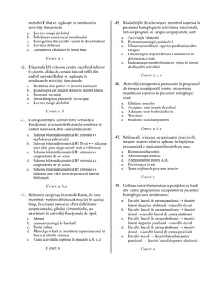 metodei Kabat se regăseşte în următoarele
activităţi funcţionale:
a.
b.
c.
d.
e.

Lovirea mingii de fotbal
Îmbrăcarea unui crac al pantalonului
Rostogolirea din decubit ventral în decubit dorsal
Lovitura de karate
Aproprierea călcâielor în înotul bras

45. Modalităţile de a încorpora membrul superior la
pacientul hemiplegic în activitatea funcţională,
într-un program de terapie ocupaţională, sunt:
a.
b.
c.
d.

Corect: d, e
e.

42. Diagonala D1 extensie pentru membrul inferior
(extensie, abducţie, rotaţie internă şold) din
cadrul metodei Kabat se regăseşte în
următoarele activităţi funcţionale:
a.
b.
c.
d.
e.

Încălţarea unui pantof cu piciorul încrucişat
Răsturnarea din decubit dorsal în decubit lateral
Începutul mersului
Şezut alungit cu picioarele încrucişate
Lovirea mingii de fotbal
Corect: c, d

43. Corespondenţele corecte între activităţile
funcţionale şi schemele bilaterale simetrice în
cadrul metodei Kabat sunt următoarele:
a.
b.
c.
d.
e.

Schema bilaterală simetrică D2 extensie ↔
dezbrăcarea puloverului
Schema bilaterală simetrică D2 flexie ↔ ridicarea
unei cărţi grele de pe un raft înalt al bibliotecii
Schema bilaterală simetrică D1 extensie ↔
desprinderea de pe scaun
Schema bilaterală simetrică D2 extensie ↔
desprinderea de pe scaun
Schema bilaterală simetrică D2 extensie ↔
ridicarea unei cărţi grele de pe un raft înalt al
bibliotecii
Corect: a, b, c

44. Schemele reciproce în metoda Kabat, în care
membrele perechi efectuează mişcări în acelaşi
timp, în scheme opuse cu efect stabilizator
asupra capului, gâtului şi trunchiului, au
exprimare în activităţi funcţionale de tipul:
a.
b.
c.
d.
e.

Mersul
Aruncarea mingii la baseball
Înotul indian
Mersul pe o bară cu membrele superioare unul în
flexie şi altul în extensie
Toate activităţile cuprinse la punctele a, b, c, d
Corect: e

Activităţile bilaterale
Posturarea antalgic, antideclivă
Ghidarea membrului superior paralizat de către
terapeut
Ghidarea prin mişcări brutale a membrului în
diferitele activităţi
Încărcarea pe membrul superior plegic în timpul
desfăşurării activităţii
Corect: a, c, e

46. Activităţile terapeutice promovate în programul
de terapie ocupaţională pentru recuperarea
membrului superior la pacientul hemiplegic
sunt:
a.
b.
c.
d.
e.

Clădirea conurilor
Aranjarea unui mozaic de cuburi
Adunarea unor boabe de fasole
Tricotatul
Pedalarea la cicloergometru
Corect: a, b, c

47. Mijloacele prin care se realizează obiectivele
terapiei neuroevolutive aplicate în îngrijirea
permanentă a pacientului hemiplegic sunt:
a.
b.
c.
d.
e.

Rearanjarea locuinţei
Abordarea pacientului
Antrenamentul pentru ADL
Poziţionarea în pat
Toate mijloacele precizate anterior
Corect: e

48. Ordinea valorii terapeutice a poziţiilor de bază
din cadrul programului recuperator al pacientul
hemiplegic este următoarea:
a.
b.
c.
d.
e.

Decubit lateral de partea paralizată → decubit
lateral de partea sănătoasă → decubit dorsal
Decubit lateral de partea paralizată → decubit
dorsal → decubit lateral de partea sănătoasă
Decubit lateral de partea sănătoasă → decubit
lateral de partea paralizată → decubit dorsal
Decubit lateral de partea sănătoasă → decubit
dorsal → decubit lateral de partea paralizată
Decubit dorsal → decubit lateral de partea
paralizată → decubit lateral de partea sănătoasă
Corect: a

 