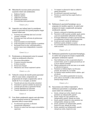 49. Măsurătorile necesare pentru prescrierea
scaunului rulant sunt următoarele:
a.
b.
c.
d.
e.

Înălţimea braţelor
Înălţimea spatelui
Adâncimea şezutului
Înălţimea pacientului
Circumferinţa (talia) pacientului
Corect: a, b, c

50. Aspectele care trebuie luate în considerare
pentru ca pacientul să îşi poată propulsa singur
scaunul rulant sunt:
a.
b.
c.
d.
e.

Existenţa unei mobilităţi adecvate la nivelul
coloanei vertebrale
Existenţa unei forţe suficiente de prehensiune
bilaterală
Forţă musculară la nivelul braţelor
Forţă musculară la nivelul coapselor şi gambelor
Rezistenţă fizică la efort, suficientă pentru a
permite manevrarea independentă a scaunului
rulant
Corect: b, c, e

51. Poziţionarea şi aliniamentul corect în scaunul
rulant au următoarele obiective:
a.
b.
c.
d.
e.

Prevenirea diformităţilor
Creşterea tonusului muscular
Evitarea escarelor
Promovarea funcţiei
Menţinerea unei funcţii respiratorii optime
Corect: a, c, d, e

52. Tehnicile comune de transfer pentru pacientul
aflat în scaun rulant, componente ale
programului de terapie ocupaţională, sunt în
număr de 4 cu o excepţie, şi anume:
a.
b.
c.
d.
e.

Transfer prin pivotare din poziţie ortostatică
Transferul cu ajutorul scândurii de alunecare
Transfer prin pivotare cu genunchii flectaţi
Transfer dependent de 4 persoane
Transfer dependent de 2 persoane
Corect: d

53. Care dintre următoarele aspecte sunt adevărate
pentru transferul asistat de 2 persoane la
pacientul aflat în scaun rulant:
a.
b.

Se utilizează la pacienţii cu afecţiuni
reumatismale inflamatorii
Permite un control mai bun asupra extremităţilor
superioare

c.
d.
e.

Un terapeut se plasează în faţă iar celălalt în
spatele pacientului
Se utilizează la pacienţii neurologici
Permite un control mai bun asupra feselor şi
trunchiului
Corect: c, d, e

54. Îmbrăcarea la pacientul hemiplegic sau cu
amputaţie de membru superior, în cadrul unui
program de terapie ocupaţională, presupune
următoarele aspecte:
a.
b.
c.
d.
e.

Hainele se plasează la îndemâna pacientului
Pacientul se află în poziţie şezândă, sigură, pentru
a preveni manifestările tulburărilor de balans
Se începe îmbrăcatul cu braţul şi piciorul afectate,
iar dezbrăcatul cu braţul şi piciorul neafectate
Există mai multe metode de îmbrăcare /
dezbrăcare pentru cămăşile cu nasturi
Se recomandă obiecte de îmbrăcăminte cu cât mai
multe accesorii
Corect: a, b, c, d

55. Îmbrăcarea pantalonilor la pacientul hemiplegic,
în cadrul unui program de terapie ocupaţională,
presupune următoarele aspecte:
a.
b.
c.
d.
e.

Dacă îmbrăcarea se face cu pacientul plasat în
scaunul rulant, acesta va sprijini picioarele pe sol
şi nu pe suportul scaunului
Măsura pantalonilor să fie mai mare cu un număr
şi suficient de largi jos
Pantalonii se îmbracă după ce au fost puse
şosetele, dar înainte de a se încălţa
Se îmbracă iniţial membrul inferior sănătos, apoi
cel afectat
Pentru a evita căderea pantalonilor la trecerea
peste şold se recomandă ca mâna afectată să fie
ţinută pe lângă trunchi
Corect: a, b, c

56. Succesiunea care trebuie respectată la
îmbrăcarea pacientului cu paraplegie, aflat în
scaun rulant este următoarea:
a.
b.
c.
d.
e.

Şosete, cămaşă sau rochie, lenjerie de corp,
pantaloni sau indispensabili, pantofi
Şosete, lenjerie de corp, pantaloni sau
indispensabili, pantofi, cămaşă sau rochie
Şosete, pantofi, lenjerie de corp, pantaloni sau
indispensabili, cămaşă sau rochie
Şosete, pantaloni sau indispensabili, pantofi,
lenjerie de corp, cămaşă sau rochie
Şosete, pantaloni sau indispensabili, pantofi,
cămaşă sau rochie, lenjerie de corp

 