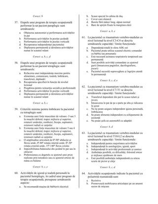 Corect: b

57. Etapele unui program de terapie ocupaţională
performat la un pacient paraplegic sunt
următoarele:
a.
b.
c.
d.
e.

Obţinerea autonomiei şi performarea activităţilor
în pat
Performarea activităţilor în poziţie şezândă
Performarea activităţilor în poziţie verticală
Recuperarea independenţei pacientului
Deplasarea permanentă şi derularea activităţilor
numai în scaunul rulant
Corect: a, b, c, d

58. Etapele unui program de terapie ocupaţională
performat la un pacient tetraplegic sunt
următoarele:
a.
b.
c.
d.
e.

Refacerea unei independenţe maxime pentru
alimentare, comunicare, toaletă, îmbrăcare,
transferuri, deplasări
Recuperarea specifică în funcţie de nivelul
lezional
Pregătirea pentru reinserţia socială şi profesională
Performarea activităţilor în poziţie verticală
Deplasarea permanentă şi derularea activităţilor
numai în scaunul rulant
Corect: a, b, c

59. Criteriile minime pentru îmbrăcare la pacientul
cu tetraplegie sunt:
a.

b.

c.
d.
e.

Existenţa unei forţe musculare de valoare -3 sau 3
la muşchii deltoid, trapez mijlociu şi superior,
rotatorii umărului, romboizi, biceps, supinatori,
extensori radiali ai carpului
Existenţa unei forţe musculare de valoare 3 sau 4
la muşchii deltoid, trapez mijlociu şi superior,
rotatorii umărului, romboizi, biceps, supinatori,
extensori radiali ai carpului
O amplitudine articulară de 0º-90º abducţie şi
flexia umăr, 0º-80º rotaţia internă umăr, 0º-30º
rotaţia externă umăr, 15º-140º flexia cotului
Imposibilitatea balansului din şezând în pat sau în
cărucior
Prehensiunea cu degetele cu ajutorul unei prize
realizate prin tenodesis sau cu ajutorul ortezei de
mâna cu balama

b.
c.
d.
e.

Corect: a, b, e

61. La pacientul cu traumatism vertebro-medular cu
nivel lezional la nivel C3-C4 se descriu
următoarele capacităţi / limite funcţionale:
a.
b.
c.
d.
e.

a.

Se recomandă maşina de bărbierit electrică

Dependenţă totală în sfera ADL-uri
Pacientul poate utiliza scaunul electric comandat
cu bărbia sau penumatic
Este necesară asistarea respiratorie temporară sau
permanentă
Sunt posibile activităţi comandate cu ajutorul
gurii (întoarcerea paginilor, dactilografiere,
jocuri)
Pacientul necesită supraveghere şi îngrijire atentă
în permanenţă
Corect: b, c, d, e

62. La pacientul cu traumatism vertebro-medular cu
nivel lezional la nivel C7-T1 se descriu
următoarele capacităţi / limite funcţionale:
a.
b.
c.
d.
e.

Transferul dependent din pat în scaun rulant şi
invers
Întoarcerea în pat de pe o parte pe alta şi ridicarea
în şezut
Nu îşi poate asigura independent igiena personală,
îmbrăcarea
Se poate alimenta independent cu echipamente de
asistenţă
Nu poate şofa un automobil cu adaptări
Corect: b, d

63. La pacientul cu traumatism vertebro-medular cu
nivel lezional la nivel T10-L2 se descriu
următoarele capacităţi / limite funcţionale:
a.
b.
c.
d.
e.

Corect: b, c, e

60. Activităţile de igienă şi toaletă personală la
pacientul hemiplegic, în cadrul unui program de
terapie ocupaţională, presupune următoarele
aspecte:

Scaun special în cabina de duş
Covor care alunecă
Burete fără mâner lung, săpun normal
Bare de sprijin fixate la marginea căzii

Independenţă pentru majoritatea activităţilor
Independenţă în autoîngrijire, igienă, sport
Independenţă în activităţi profesionale şi casnice
Ambulaţie posibilă, cu dificultăţi, folosind orteze
şi mijloace ajutătoare de mers
Este posibilă ambulaţia independentă cu orteze
scurte de picior şi cârje
Corect: b, c, d

64. Activităţile ocupaţionale indicate la pacientul cu
poliartrită reumatoidă sunt:
a.
b.

Rezistive
Promovează mobilizarea articulaţiei pe un anumit
sector de mişcare

 