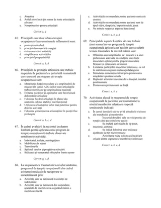 c.
d.
e.

Atractive
Astfel alese încât ţin seama de toate articulaţiile
afectate
Nonprotective pentru articulaţii

c.
d.
e.

Activităţile recomandate pentru paciente sunt cele
casnice
Activităţile recomandate pentru pacienţi sunt de
tipul olărit, tâmplărie, împletit nuiele, ţesut
Nu trebuie respectat aspectul funcţional

Corect: c, d
Corect: a, b, c, d

65. Principiile care stau la baza terapiei
ocupaţionale în reumatismele inflamatorii sunt:
a.
b.
c.
d.
e.

protecţia articulară
principiul conservării energiei
evitarea oricărei activităţi
simplificarea activităţilor
principiul progresivităţii

69. Principalele aspecte kinetice de care trebuie
ţinut seama într-un program de terapie
ocupaţională aplicat la un pacient care a suferit
leziuni traumatice la nivelul mâinii sunt:
a.

Corect: a, b, d

66. Principiile de protecţie articulară care rtebuie
respectate la pacientul cu poliartrită reumatoidă
care urmează un program de terapie
ocupaţională sunt:
a.
b.
c.
d.
e.

Menţinerea forţei musculare şi a amplitudinii de
mişcare (în cursul ADL-urilor toate articulaţiile
trebuie mobilizate pe amplitudinea maximă)
Evitarea poziţiilor şi a penselor care favorizează
deformările articulare
Folosirea fiecărei articulaţii în planul său
anatomic cel mai stabil şi mai funcţional
Utilizarea articulaţiilor celor mai puternice pentru
diferite activităţi
Folosirea şi menţinerea articulaţiilor în poziţii fixe
prelungite

b.
c.
d.
e.

Corect: a, b, c

70. Activitatea aleasă în programul de terapie
ocupaţională la pacientul cu traumatisme la
nivelul membrelor inferioare respectă
următoarele indicaţii:
a.
b.

Corect: a, b, c, d

67. În cadrul evaluării la pacientul cu durere
lombară pentru aplicarea unui program de
terapie ocupaţioanală trebuie observate
următoarele activităţi:
a.
b.
c.
d.
e.

Îmbrăcatul, toaleta, autoîngrijirea
Mobilitatea în scaun
Transferurile
Spălatul vaselor şi pregătirea mâncării
Ridicarea şi transportul obiectelor foarte uşoare
Corect: a, c, d

68. La un pacient cu traumatism la nivelul umărului,
programul de terapie ocupaţională din cadrul
asistenţei medicale de recuperare se
caracterizează prin:
a.
b.

Activităţi care se derulează în condiţii de
indoloritate
Activităţi care se derulează din suspendare,
aparatele de imobilizarea asigurând mâinii o
mobilizare facilă

Obţinerea unei amplitudini de mişcare şi a unei
prehensiuni adecvate în condiţiile unei forţe
musculare optime pentru grupele musculare
flexoare şi extensoare ale mâinii
Limitarea participării muşchilor interosoşi, cu rol
în stabilizarea regiunii metacarpofalangiene
Stimularea comenzii centrale prin promovarea
mişcărilor spontane uzuale
Deplasări articulare maxime de la început, imediat
posttraumatic
Promovarea prehensiunii de forţă

c.
d.
e.

În cursul derulării sale se evită atitudinile vicioase
ale trunchiului şi membrelor
În cursul derulării sale se evită poziţia de
rotaţie când pacientul este aşezat
Se preferă activităţile de tip ţesut,
macrame, cartonaj
Se indică folosirea unor mijloace
ajutătoare de tip microcontacte
Activitatea poate solicita cu încărcare
oricare dintre segmentele membrelor inferioare
Corect: a, b, c, d

 