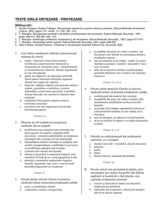 TESTE GRILĂ ORTEZARE - PROTEZARE
Bibliografie:
1. Roxana Popescu, Rodica Trăistaru, Recuperarea membrului superior ortezat şi protezat, Editura Medicală Universitară
Craiova, 2002, pagini 7-27, 44-90, 111-164, 190 - 274
2. T. Sbenghe, Recuperarea medicală a sechelelor posttraumatice ale membrelor, Editura Medicală, Bucureşti., 1981;
pagini 309-313, 362-365, 408 - 414
3. T. Sbenghe, Kinetologie profilactică, terapeutică şi de recuperare, Editura Medicală, Bucureşti., 1987; pagini 517-519
4. T. Sbenghe, Kinesiologie-ştiinţa mişcării, Editura Medicală, Bucureşti, 2002, pagini 488-490
5. Delia Cinteză, Daniela Poenaru, Ortezarea în recuperarea medicală, Editura Vox, Bucureşti, 2004

1.

c.

Care dintre următoarele definiţii caracterizează
noţiunea de orteză:
a.

b.
c.

d.
e.

mijloc / dispozitiv extern folosit pentru
modificarea caracteristicilor structurale şi
funcţionale ale sistemului neuro - mioartrokinetic,
cu menţinerea sau refacerea funcţiei segmentului
la care este aplicată
aparat sau dispozitiv de substituţie artificială
folosit pentru înlocuirea diferitelor segmente
absente sau organe ale corpului
dispozitiv adăugat corpului unei persoane pentru a
susţine, a poziţiona, a imobiliza, a corecta
diformităţi, a asista forţa musculară, a modifica
tonusul muscular sau a promova mişcarea unor
segmente
modalitate fizică pentru creşterea forţei şi
rezistenţei musculare
una dintre cele mai importante exerciţii din
kinetoterapia pasivă

d.
e.

Corect: b, c, d, e

4.

c.

b.
c.
d.
e.

imobilizarea sau susţinerea unei articulaţii sau
unui segment al corpului, asigurând astfel
prevenirea / corectarea deformărilor şi menţinerea
articulaţiei într-o poziţie cât mai funcţională
îmbunătăţirea funcţiei articulare în condiţiile unei
asistări corespunzătoare a mobilităţii la acel nivel,
cu posibilitatea aplicării unei tracţiuni
controlul unei mişcări direcţionate
durerea şi presiunea în segmentul respectiv prin
transferul de forţă de la o zonă topografică la alta
protecţie a structurilor segmentului respectiv
(muşchi, ligamente, oase, nervi, vase) pe toată
perioada programului de recuperare
Corect: d

3.

d.
e.

Ortezele au rol multiplu în recuperarea
medicală, dar nu asigură:
a.

Oricare dintre ortezele folosite în practica
medicală trebuie să prezintă următoarele calităţi:
a.
b.

grele, cu durabilitate scăzută
confortabile, tolerate corespunzător

Oricare dintre protezele folosite în practica
medicală trebuie să prezintă următoarele calităţi:
a.
b.

Corect: a, c

2.

acceptabile din punct de vedere cosmetic, mai
ales pentru cele folosite la extremitatea distală a
membrului superior
uşor de întreţinut şi de curăţat; simple, în sensul
facilităţii (uşurinţei) montării / demontării (“pus /
scos”) corecte
utile, să servească în realitate scopului propus,
ajustabile diferitelor faze evolutive ale suferinţei
respective

confecţionată din material dur, rezistent
acceptabilă din punct de vedere cosmetic, fără
determinarea modificărilor trofice la nivelul
bontului
să posede relief adaptat segmentului protezat şi
caracteristicilor bontului cu care trebuie să se
articuleze
uşor de întreţinut, de aplicat la nivelul bontului
să nu se modifice în raport cu evoluţia afecţiunilor
asociate
Corect: b, c, d

5.

Ortezele se confecţionează din următoarele
materiale, cu o excepţie:
a.
b.
c.
d.
e.

metalul (oţel călit - inoxidabil, aliaj de aluminiu)
plasticul
pielea
hârtia
fibrele sintetice, materiale plastifiabile
Corect: d

6. Fiecare orteză este prezentată în detaliu, prin

intermediul mai multor fotografii (din diferite
unghiuri) şi însoţită de o fişă tehnică, care
cuprinde următoarele elemente:

a.
b.

numele şi tipul ortezei-statică sau dinamică,
temporară sau definitivă
indicaţiile sale terapeutice, obiectivele montării
sale la un anumit segment

 