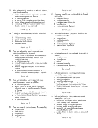 27. Selectaţi enunţurile greşite în ce priveşte testarea
muşchiului psoasiliac:
a.
b.
c.
d.
e.

poziţia FG de testare este cu pacientul în decubit
heterolateral cu genunchiul în flexie
se stabilizează bazinul
se execută flexia coapsei cu genunchiul flectat
poziţia AG este cu pacientul în decubit ventral
pentru forţa 3,4,5 se opune rezistenţă în treimea
distală a coapsei pe faţa anterioară

Corect: a, c, d

32. Care sunt muşchii care realizează flexia dorsală
apiciorului:
a.
b.
c.
d.
e.

Corect: a, c, d

28. Ce muşchi realizează rotaţia externă a şoldului:
a.
b.
c.
d.
e.

psoas
obturator intern şi extern
gemen superior şi inferior
piramidal şi pătrat femural
tensor fascia latae

gambierul anterior
gambierul posterior
extensor propriu al halucelui
lungul peronier
extensor comun al degetelor
Corect: a, c, e

33. Mişcarea de inversie a piciorului este realizată
de următorii muşchi:
a.
b.
c.
d.
e.

gemenul intern
gambierul posterior
lumbricali
extensor comun al degetelor
flexorul comun al degetelor

Corect: b, c, d

29. Care sunt afirmaţiile corecte pentru testarea
muşchilor adductori ai şoldului:
a.
b.
c.
d.
e.

poziţia FG este cu pacientul în decubit dorsal cu
ambele membre inferioare în abducţie şi cu
genunchii în extensie
se stabilizează pelvisul
pentru F1 se palpează muşchii pe faţa anterioară a
coapsei
pentru F2 se palpează muşchii pe faţa laterală a
coapsei
se identifică contracţii pentru valoarea 1 la
palparea muşchilor pe faţa posterioară a coapsei
Corect: a, b

30. Care sunt afirmaţiile corecte pentru testarea
muşchilor rotatori interni ai şoldului:
a.
b.
c.
d.
e.

se stabilizează pelvisul
poziţia FG este în decubit dorsal cu membrul
inferior de testat cu şoldul şi genunchiul flectate
la 90 grade
din FG, valoarea este 2 dacă face rotaţia internă a
coapsei, deplasând gamba spre exterior
în AG se opune rezistenţă în treimea distală a feţei
interne a gambei
se stabilizează gamba
Corect: b, c, d

31. Care sunt muşchii care realizează flexia gambei:
a.
b.
c.
d.
e.

biceps femural
drept anterior
semitendinos
semimembranos
cvadriceps

Corect: b

34. Mişcarea de eversie este realizată de următorii
muşchi:
a.
b.
c.
d.
e.

scurtul peronier
lungul peronier
pedios
extensor al halucelui
extensor comun al degetelor
Corect: a, b

35. Selectaţi afirmaţiile corecte pentru testarea
muşchiului triceps sural:
a.
b.
c.
d.
e.

realizează flexia dorsală a piciorului
se stabilizează gamba
se stabilizează genunchiul
poziţia FG este în decubit homolateral, cu
genunchiul flectat şi piciorul în poziţie neutră
se opune rezistenţă în treimea distală a piciorului
pe faţa plantară
Corect: b, d, e

36. Selectaţi afirmaţiile corecte pentru testarea
muşchiului cvadriceps:
a.
b.
c.
d.
e.

este alcătuit din: dreptul anterior, vastul intern,
vastul extern şi vastul intermediar
în timpul testării se stabilizează pelvisul
în timpul testării se stabilizează coapsa
poziţia FG este în decubit homolateral cu
genunchiul flectat la 90º
poziţia AG este în decubit ventral cu genunchiul
flectat
Corect: a, c, d

 