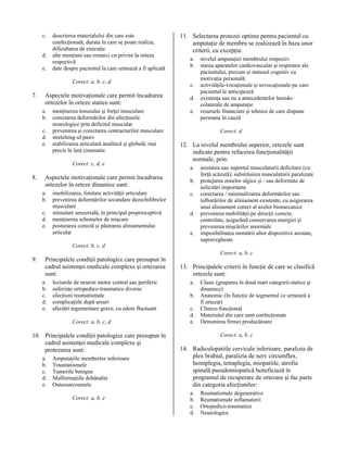c.
d.
e.

descrierea materialului din care este
confecţionată, durata în care se poate realiza,
dificultatea de execuţie
alte menţiuni sau remarci cu privire la orteza
respectivă
date despre pacientul la care urmează a fi aplicată
Corect: a, b, c, d

7.

Aspectele motivaţionale care permit încadrarea
ortezelor în orteze statice sunt:
a.
b.
c.
d.
e.

menţinerea tonusului şi forţei musculare
corectarea deformărilor din afecţiunile
neurologice prin deficitul muscular
prevenirea şi corectarea contracturilor musculare
stretching-ul pasiv
stabilizarea articulară analitică şi globală, mai
precis în lanţ cinematic
Corect: c, d, e

8.

Aspectele motivaţionale care permit încadrarea
ortezelor în orteze dinamice sunt:
a.
b.
c.
d.
e.

imobilizarea, limitare activităţii articulare
prevenirea deformărilor secundare dezechilibrelor
musculare
stimulare senzorială, în principal proprioceptivă
menţinerea schemelor de mişcare
posturarea corectă şi păstrarea aliniamentului
articular

11. Selectarea protezei optime pentru pacientul cu
amputaţie de membru se realizează în baza unor
criterii, cu excepţia:
a.
b.
c.
d.
e.

nivelul amputaţiei membrului respectiv
starea aparatelor cardiovascular şi respirator ale
pacientului, precum şi statusul cognitiv cu
motivaţia personală
activităţile-vocaţionale şi nevocaţionale-pe care
pacientul le anticipează
existenţa sau nu a antecedentelor heredocolaterale de amputaţie
resursele financiare şi tehnice de care dispune
persoana în cauză
Corect: d

12. La nivelul membrului superior, ortezele sunt
indicate pentru refacerea funcţionalităţii
normale, prin:
a.
b.
c.
d.
e.

asistarea sau suportul musculaturii deficitare (cu
forţă scăzută); substituirea musculaturii paralizate
protejarea zonelor algice şi / sau deformate de
solicitări importante
corectarea / minimalizarea deformărilor sau
tulburărilor de aliniament existente, cu asigurarea
unui aliniament corect al axelor biomecanice
prevenirea mobilităţii pe direcţii corecte,
controlate, asigurând conservarea energiei şi
prevenirea mişcărilor anormale
imposibilitatea montării altor dispozitive asistate,
supravegheate

Corect: b, c, d

9.

Principalele condiţii patologice care presupun în
cadrul asistenţei medicale complexe şi ortezarea
sunt:
a.
b.
c.
d.
e.

leziunile de neuron motor central sau periferic
suferinţe ortopedico-traumatice diverse
afecţiuni reumatismale
complicaţiile după arsuri
afectări tegumentare grave, cu edem fluctuant
Corect: a, b, c, d

10. Principalele condiţii patologice care presupun în
cadrul asistenţei medicale complexe şi
protezarea sunt:
a.
b.
c.
d.
e.

Amputaţiile membrelor inferioare
Traumatismele
Tumorile benigne
Malformaţiile dobândite
Osteosarcoamele
Corect: a, b, e

Corect: a, b, c

13. Principalele criterii în funcţie de care se clasifică
ortezele sunt:
a.
b.
c.
d.
e.

Clasic (gruparea în două mari categorii-statice şi
dinamice)
Anatomic (în funcţie de segmentul ce urmează a
fi ortezat)
Clinico-funcţional
Materialul din care sunt confecţionate
Denumirea firmei producătoare
Corect: a, b, c

14. Radiculopatiile cervicale inferioare, paralizia de
plex brahial, paralizia de nerv circumflex,
hemiplegia, tetraplegia, miopatiile, atrofia
spinală pseudomiopatică beneficiază în
programul de recuperare de ortezare şi fac parte
din categoria afecţiunilor:
a.
b.
c.
d.

Reumatismale degenerative
Reumatismale inflamatorii
Ortopedico-traumatice
Neurologice

 