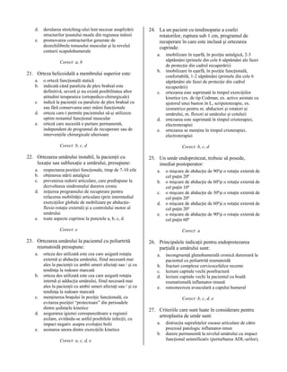 d.
e.

derularea stretching-ului lent necesar asuplizării
structurilor ţesutului moale din regiunea mâinii
promovarea contracturilor generate de
dezechilibrele tonusului muscular şi la nivelul
centurii scapulohumerale

24. La un pacient cu tendinopatie a coafei
rotatorilor, ruptura sub 1 cm, programul de
recuperare în care este inclusă şi ortezarea
cuprinde:
a.

Corect: a, b

21. Orteza helicoidală a membrului superior este:
a.
b.
c.
d.
e.

o orteză funcţională statică
indicată când paralizia de plex brahial este
definitivă, severă şi nu există posibilitatea altor
atitudini terapeutice (ortopedico-chirurgicale)
indică la pacienţii cu paralizie de plex brahial cu
sau fără conservarea unei mâini funcţionale
orteza care-i permite pacientului să-şi utilizeze
optim restantul funcţional muscular
orteză care necesită o purtare permanentă,
independent de programul de recuperare sau de
intervenţiile chirurgicale ulterioare

b.

c.

d.
e.

Corect: b, c, d

22. Ortezarea umărului instabil, la pacienţii cu
luxaţie sau subluxaţie a umărului, presupune:
a.
b.
c.
d.

e.

respectarea poziţiei funcţionale, timp de 7-10 zile
obţinerea stării antalgice
prevenirea redorii articulare, care predispune la
dezvoltarea sindromului dureros cronic
iniţierea programului de recuperare pentru
refacerea mobilităţii articulare (prin intermediul
exerciţiilor globale de mobilizare pe abducţieflexie-rotaţie externă) şi a controlului motor al
umărului
toate aspecte cuprinse la punctele a, b, c, d

Corect: b, c, d

25. Un umăr endoprotezat, trebuie să posede,
imediat postoperator:
a.
b.
c.
d.
e.

Corect: e

23. Ortezarea umărului la pacientul cu poliartrită
reumatoidă presupune:
a.

b.

c.
d.
e.

orteza des utilizată este cea care asigură rotaţia
externă şi abducţia umărului, fiind necesară mai
ales la pacienţii cu ambii umeri afectaţi sau / şi cu
tendinţa la redoare marcată
orteza des utilizată este cea care asigură rotaţia
internă şi adducţia umărului, fiind necesară mai
ales la pacienţii cu ambii umeri afectaţi sau / şi cu
tendinţa la redoare marcată
menţinerea braţului în poziţie funcţională, cu
evitarea poziţiei “protectoare” din perioadele
dintre şedinţele kinetice
asigurarea igienei corespunzătoare a regiunii
axilare, evitându-se astfel posibilele infecţii, cu
impact negativ asupra evoluţiei bolii
asistarea unora dintre exerciţiile kinetice
Corect: a, c, d, e

imobilizare în eşarfă, în poziţie antalgică, 2-3
săptămâni (primele din cele 6 săptămâni ale fazei
de protecţie din cadrul recuperării)
imobilizare în eşarfă, în poziţie funcţională,
confortabilă, 1-2 săptămâni (primele din cele 6
săptămâni ale fazei de protecţie din cadrul
recuperării)
ortezarea este suprimată în timpul exerciţiilor
kinetice (ex. de tip Codman, ex. active asistate cu
ajutorul unui baston în L, scripetoterapie, ex.
izometrice pentru m. abductori şi rotatori ai
umărului, m. flexori ai umărului şi cotului)
ortezarea este suprimată în timpul crioterapiei,
electroterapiei
ortezarea se menţine în timpul crioterapiei,
electroterapiei

o mişcare de abducţie de 90ºşi o rotaţie externă de
cel puţin 20º
o mişcare de abducţie de 60ºşi o rotaţie externă de
cel puţin 10º
o mişcare de abducţie de 30ºşi o rotaţie externă de
cel puţin 20º
o mişcare de abducţie de 60ºşi o rotaţie externă de
cel puţin 20º
o mişcare de abducţie de 90ºşi o rotaţie externă de
cel puţin 60º
Corect: a

26. Principalele indicaţii pentru endoprotezarea
parţială a umărului sunt:
a.
b.
c.
d.
e.

incongruenţă glenohumerală cronică dureroară la
pacientul cu poliartrită reumatoidă
fracturi complexe cervicocefalice recente
leziuni capitale vechi postfractură
leziuni capitale vechi la pacientul cu boală
reumatismală inflamator-imună
osteonecroza avasculară a capului humeral
Corect: b, c, d, e

27. Criteriile care sunt luate în considerare pentru
artroplastia de umăr sunt:
a.
b.

distrucţia suprafeţelor osoase articulare de către
procesul patologic inflamator-imun
durere permanentă la nivelul umărului cu impact
funcţional semnificativ (perturbarea ADL-urilor),

 