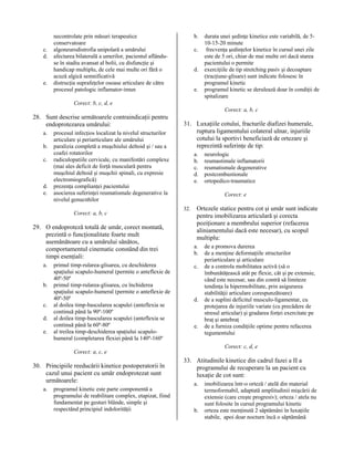 c.
d.

e.

b.

necontrolate prin măsuri terapeutice
conservatoare
algoneurodistrofia unipolară a umărului
afectarea bilaterală a umerilor, pacientul aflânduse în stadiu avansat al bolii, cu disfuncţie şi
handicap multiplu, de cele mai multe ori fără o
acuză algică semnificativă
distrucţia suprafeţelor osoase articulare de către
procesul patologic inflamator-imun

c.
d.
e.

durata unei şedinţe kinetice este variabilă, de 510-15-20 minute
frecvenţa şedinţelor kinetice în cursul unei zile
este de 5 ori, chiar de mai multe ori dacă starea
pacientului o permite
exerciţiile de tip stretching pasiv şi decoaptare
(tracţiune-glisare) sunt indicate folosesc în
programul kinetic
programul kinetic se derulează doar în condiţii de
spitalizare

Corect: b, c, d, e
Corect: a, b, c

28. Sunt descrise următoarele contraindicaţii pentru
endoprotezarea umărului:
a.
b.
c.

d.
e.

procesul infecţios localizat la nivelul structurilor
articulare şi periarticulare ale umărului
paralizia completă a muşchiului deltoid şi / sau a
coafei rotatorilor
radiculopatiile cervicale, cu manifestări complexe
(mai ales deficit de forţă musculară pentru
muşchiul deltoid şi muşchii spinali, cu expresie
electromiografică)
prezenţa complianţei pacientului
asocierea suferinţei reumatismale degenerative la
nivelul genucnhilor
Corect: a, b, c

29. O endoproteză totală de umăr, corect montată,
prezintă o funcţionalitate foarte mult
asemănătoare cu a umărului sănătos,
comportamentul cinematic constând din trei
timpi esenţiali:
a.
b.
c.
d.
e.

primul timp-rularea-glisarea, cu deschiderea
spaţiului scapulo-humeral (permite o anteflexie de
40º-50º
primul timp-rularea-glisarea, cu închiderea
spaţiului scapulo-humeral (permite o anteflexie de
40º-50º
al doilea timp-bascularea scapulei (anteflexia se
continuă până la 90º-100º
al doilea timp-bascularea scapulei (anteflexia se
continuă până la 60º-80º
al treilea timp-deschiderea spaţiului scapulohumeral (completarea flexiei până la 140º-160º

31. Luxaţiile cotului, fracturile diafizei humerale,
ruptura ligamentului colateral ulnar, injuriile
cotului la sportivi beneficiază de ortezare şi
reprezintă suferinţe de tip:
a.
b.
c.
d.
e.

neurologic
reumastimale inflamatorii
reumatismale degenerative
postcombustionale
ortopedico-traumatice
Corect: e

32.

Ortezele statice pentru cot şi umăr sunt indicate
pentru imobilizarea articulară şi corecta
poziţionare a membrului superior (refacerea
aliniamentului dacă este necesar), cu scopul
multiplu:
a.
b.
c.

d.

e.

de a promova durerea
de a menţine deformaţiile structurilor
periarticulare şi articulare
de a controla mobilitatea activă (să o
îmbunătăţească atât pe flexie, cât şi pe extensie,
când este necesar, sau din contră să limiteze
tendinţa la hipermobilitate, prin asigurarea
stabilităţii articulare corespunzătoare)
de a suplini deficitul musculo-ligamentar, cu
protejarea de injuriile variate (cu precădere de
stresul articular) şi gradarea forţei exercitate pe
braţ şi antebraţ
de a furniza condiţiile optime pentru refacerea
tegumentului
Corect: c, d, e

Corect: a, c, e

30. Principiile reeducării kinetice postoperatorii în
cazul unui pacient cu umăr endoprotezat sunt
următoarele:
a.

programul kinetic este parte componentă a
programului de reabilitare complex, etapizat, fiind
fundamentat pe gesturi blânde, simple şi
respectând principiul indolorităţii

33. Atitudinile kinetice din cadrul fazei a II a
programului de recuperare la un pacient cu
luxaţie de cot sunt:
a.

b.

imobilizarea într-o orteză / atelă din material
termoformabil, adaptată amplitudinii mişcării de
extensie (care creşte progresiv); orteza / atela nu
sunt folosite în cursul programului kinetic
orteza este menţinută 2 săptămâni în luxaţiile
stabile, apoi doar nocturn încă o săptămână

 