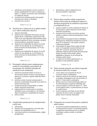 c.

d.
e.

mobilizarea activă ajutată şi activă a cotului în
limitele amplitudinilor de mişcare nedureroasedupă 2 –3 şedinţe sunt permise auto-mobilizările
în condiţii de ortezare
exerciţii de tip stretching pentru toate grupele
musculare ale cotului, cu prudenţă
exerciţii active rezistive
Corect: a, b, c, d

34. Artroliza într-o redoare de cot se aplică avânduse în vedere următoarele obiective:
a.
b.
c.
d.

e.

obţinerea dolorităţii
obţinerea unei amplitudini funcţionale maxime
(pentru flexie o amplitudine cuprinsă între 3001200, sector care reprezintă funcţionalitatea utilă)
refacera mişcărilor de flexie şi pronaţie, esenţiale
în funcţionalitatea membrului superior.
obţinerea unei amplitudini de mişcare la nivelul
cotului cât mai aproape de cea fiziologică, în
limita sectorului de funcţionalitate, în 3-6 luni
postoperator
obţinerea unei amplitudini de mişcare la nivelul
cotului cât mai aproape de cea fiziologică, în
limita sectorului de funcţionalitate, în 6-9 luni
postoperator

e.

Corect: b, c, d, e

37. Oricare dintre membrii echipei recuperatorii
trebuie să ţină seama de următoarele aspecte în
derularea programului de reabilitare la pacientul
cu endoproteză de cot:
a.
b.
c.

d.

e.
Corect: b, c, d

35. Principalele indicaţii pentru endoprotezarea
cotului (în concordanţă cu procedurile de
reconstrucţie ale celorlalte articulaţii ale
membrelor) sunt următoarele:
a.

b.
c.
d.
e.

poliartrita reumatoidă stadiul I şi II sau cu
sinovectomie (pentru un proces sinovial agresiv,
distructiv) şi rezecţie a capului radial fără efecte
favorabile
anchiloza cotului în poziţii nefuncţionale la
pacienţii cu poliartrită reumatoidă sau la tinerii cu
artrită cronică juvenilă
artrodeza în poziţie nefuncţională, cu impact
negativ funcţional semnificativ
traumatismele la nivelul cotului cu pierderea
stabilităţii osoase a articulaţiei şi / sau limitarea
algică semnificativă a amplitudinii de mişcare
artroza cotului

a.
b.
c.
d.

indoloritatea
afectarea (de tip neuropraxie) a nervului ulnar
redoarea sau instabilitatea de cot
cicatrizarea tardivă şi necorespunzătoare a plăgii
postoperatorii

repausul imediat al cotului endoprotezat trebuie să
fie unul decliv, pentru reducerea cât mai lentă a
edemului postoperator
mişcarea activă a cotului este practic permisă
imediat ce edemul şi durerea postoperatorie încep
să se remită
regula de bază este progresivitatea şi blândeţea,
fiind proscrise mobilizarea intempestivă şi flexia
peste 90° în primele 21 zile, pentru a permite
vindecarea tricipitală
în perioadele de repaus dintre terapia fizicală,
cotul va fi suspendat în poziţii alternative de
flexie 90° şi extensie maximală, timp de 4
săptămâni; după această perioadă, pacientul poate
începe activitatea fizică uzuală, zilnică,
adaptându-se progresiv la ea în funcţie de
toleranţa cotului operat
se indică cât mai multe mişcări pasive, cu
tracţiuni în axul membrului superior
Corect: b, c, d

38. Dintre principii generale care trebuie respectate
în ortezarea mâinii face excepţie:
a.
b.
c.
d.
e.

Corect: b, c, d

36. Complicaţiile postoperatorii ale endoprotezării
cotului sunt:

decimentarea, ruptura endoprotezei sau
disocierea părţilor componente

orteza trebuie să corespundă cât mai fix
conturului mâinii şi antebraţului
lungimea ortezei să fie suficient de lungă (există
şi excepţii), prelungindu-se de cele mai multe ori
până în 1/3 proximală a antebraţului
lăţimea ortezei la nivelul antebraţului trebuie să
fie suficientă pentru asigurarea stabilităţii sale
orteza să asigură o extensie de minim 15º– 30ºla
nivelul gâtului mâinii, cu particularizare în funcţie
de scopul ortezei
arcurile anatomice ale mâinii nu sunt absolut
respectate de forma ortezei iar degetele sunt
plasate rareori în poziţie funcţională
Corect: e

39. Terapeutul care execută orteza pentru complexul
mâinii trebuie:
a.

să cunoască noţiunile fundamentale de anatomie
şi biomecanică ale mâinii (! semnificaţia gestuală
a unghiurilor funcţionale) precum şi noţiunile
semiologice minime corelate cu suferinţa
respectivă

 