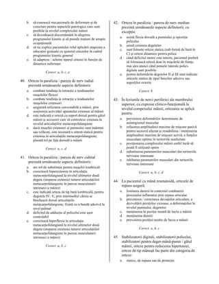 b.
c.
d.
e.

să cunoască mecanismele de deformare şi de
corectare pentru aspectele patologice care sunt
posibile la nivelul complexului mâinii
să dovedească discernământ în alegerea
programului kinetic şi să posede noţiuni de terapie
ocupaţională
să nu explice pacientului rolul aplicării etapizate a
educaţiei gestuale cu ajutorul ortezelor în cadrul
programului kinetic general
să adapteze / schime tiparul ortezei în funcţie de
dinamica suferinţei
Corect: a, b, c, e

42. Orteza în paralizia / pareza de nerv median
prezintă următoarele aspecte definitorii, cu
excepţia:
a.
b.
c.
d.

e.

40. Orteza în paralizia / pareza de nerv radial
prezintă următoarele aspecte definitorii:
a.
b.
c.
d.
e.

combate tendinţa la retracţie a tendoanelor
muşchilor flexori
combate tendinţa la retracţie a tendoanelor
muşchilor extensori
asigurară utilizarea convenabilă a mâinii, prin
susţinerea activităţii aparatului extensor al mâinii
este indicată o orteză cu suport dorsal pentru gâtul
mâinii şi accesorii care să controleze extensia la
nivelul articulaţiilor metacarpofalangiene
dacă muşchii extensori ai pumnului sunt indemni
sau refăcuţi, este necesară o orteză statică pentru
extensia în articulaţiile metacarpofalangiene,
plasată tot pe faţa dorsală a mâinii
Corect: a, c, d

41. Orteza în paralizia / pareza de nerv cubital
prezintă următoarele aspecte definitorii:
a.
b.

c.

d.
e.

are rol de substituţie pentru muşchii lombricali
corectează hiperextensia în articulaţia
metacarpofalangiană la nivelul ultimelor două
degete (stoparea extensiei tuturor articulaţiilor
metacarpofalangiene în pareza musculaturii
intrinseci a mâinii)
este indicată orteza de tip bară lombricală, pentru
degetele IV, V, prin intermediul căreia se
blochează dorsal articulaţiile
metacarpofalangiene, fixată cu o bandă adezivă la
nivel palmar
deficitul de adducţie al policelui este uşor
controlabil
corectează hiperflexia în articulaţia
metacarpofalangiană la nivelul ultimelor două
degete (stoparea extensiei tuturor articulaţiilor
metacarpofalangiene în pareza musculaturii
intrinseci a mâinii)
Corect: a, b, c

asistă flexia dorsală a pumnului şi opoziţia
policelui
asistă extensia degetelor
sunt folosite orteze statice (sub formă de bară în
C) şi orteze dinamice pentru police
când deficitul motor este minim, pacientul preferă
să folosească orteză doar în mişcările de fineţe,
mai ales atunci când pensele laterale policidigitale sunt posibile
pentru deformările degetelor II şi III sunt indicate
ortezele statice de tipul benzilor adezive sau
suporţilor externi
Corect: b

43. În leziunile de nervi periferici ale membrului
superior, cu expresie clinico-funcţională la
nivelul compexului mâinii, ortezarea se aplică
pentru:
a.
b.

c.
d.
e.

prevenirea deformărilor determinate de
asinergismul muscular
refacerea amplitudinii maxime de mişcare pasivă
pentru sectorul afectat şi restabilirea / menţinerea
amplitudinii maxime de mişcare activă, a forţelor
musculare optime în teritoriile neafectate
poziţionarea complexului mâinii astfel încât să
poată fi utilizată optim
substituirea parametrilor musculari din teritoriile
nervoase interesate
inhibarea parametrilor musculari din teritoriile
nervoase interesate
Corect: a, b, c, d

44. La pacientul cu mână reumatoidă, ortezele de
repaus asigură:
a.
b.
c.
d.
e.

limitarea durerii în contextul combaterii
procesului inflamator prin repaus articular
prevenirea / corectarea deviaţiilor articulare, a
dezvoltării poziţiilor vicioase, a deformaţiilor la
nivelul pumnului, degetelor
menţinerea în poziţie neutră de lucru a mâinii
menţinerea durerii
prevenirea poziţiei neutre de lucru a mâinii
Corect: a, b, c

45. Stabilizatorii digitali, stabilizatorii policelui,
stabilizatori pentru deget-mână-pumn / gâtul
mâinii, orteze pentru reducerea hipertoniei,
orteze de tip mânuşă fac parte din categoria de
orteze:
a.

statice, de repaus sau de protecţie

 