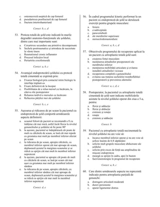 c.
d.
e.

osteonecroză aseptică de cap femural
pseudartroza postfractură de cap femural
fractura intertrohanteriană
Corect: b, c, d

53. Proteza totală de şold este indicată în marile
degradări anatomo-funcţionale ale şoldului,
dintre care mai importante sunt:
a.
b.
c.
d.
e.

Coxartroze secundare sau primitive decompensate
Sechele posttraumatice şi artrodeza de necesitate
la vârste tinere
Reumatismul cronic inflamator
Procesul infecţios local
Periartrita coxofemurală
Corect: a, b, c

54. Avantajul endoprotezării şoldului cu proteză
totală cimentată se exprimă prin:
a.
b.
c.
d.
e.

Fixarea biologică prin contactul intim biologic la
interfaţa implant-os
Fixare definitivă de la început
Posibilitatea de a relua mersul cu încărcare, la
câteva zile postoperator
Reluarea tardivă a mersului cu încărcare
Refacerea părţilor moi ale şoldului
Corect: b, c, e

55. Aşezarea şi ridicarea de pe scaun la pacientul cu
endoproteză de şold comportă următoarele
aspecte definitorii:
a.
b.

c.

d.

e.

scaunul folosit de pacient se recomandă a fi cu
înălţime cât mai mică, astfel încât flexia la nivelul
genunchiului şi şoldului să fie peste 90º
la aşezare, pacientul se îndepărtează cât poate de
mult cu călcâiele de scaun, se lasă cât mai repede
cu greutatea mai mult pe membrul inferior afectat
pe scaun
la ridicarea de pe scaun, apropie călcâiele, cu
membrul inferior operat cât mai aproape de scaun,
deplasează şezutul la marginea scaunului şi se
ridică cu sprijin cât mai mult în membrul inferior
neprotezat
la aşezare, pacientul se apropie cât poate de mult
cu călcâiele de scaun, se lasă pe scaun cât mai
uşor cu greutatea mai mult pe membrul inferior
sănătos
la ridicarea de pe scaun, apropie călcâiele, cu
membrul inferior sănătos cât mai aproape de
scaun, deplasează şezutul la marginea scaunului şi
se ridică cu sprijin cât mai mult în membrul
inferior neprotezat
Corect: d, e

56. În cadrul programului kinetic performat la un
pacient cu endoproteză de şold se derulează
exerciţii pentru grupele musculare:
a.
b.
c.
d.
e.

fesiere
cvadricipitale
paravertebrali
ale membrelor superioare
sternocleidomastoidieni
Corect: a, b, c, d

57. Obiectivele programului de recuperare aplicat la
un pacient cu artroplastie totală şold sunt:
a.
b.
c.
d.
e.

creşterea forţei musculare
menţinerea atitudinilor preoperatorii ale
membrului inferior
menţinerea mobilităţii articulare şi evitarea
instalării atitudinilor vicioase
recuperarea completă a genunchiului
evitarea sau tratarea sechelelor tromboflebitei
postoperatorii şi prevenirea edemului
Corect: a, c, d, e

58. Postoperator, la pacientul cu artroplastie totală
cimentată de şold sunt indicate mobilizările
asistate la nivelul şoldului operat din ziua a 5-a,
pentru:
a.
b.
c.
d.
e.

flexie şi adducţie
flexie şi abducţie
extensie şi rotaţie
rotaţie
extensie şi adducţie
Corect: b

59. Pacientul cu artroplastie totală necimentată la
nivelul şoldului nu are voie să:
a.
b.
c.
d.
e.

încarce membrul inferior operat şi nu are voie să
şofeze înainte de 6-8 săptămâni
solicite mult grupele musculare abductoare ale
şoldului
solicite prin exces de forţă sau amplitudine de
mişcare endoproteza
meargă cu sprijin în cadru, apoi în baston
facă kinetoterapie în programul de recuperare
Corect: a, b, c

60. Care dintre următoarele aspecte nu reprezintă
indicaţie pentru artroplastia parţială de
genunchi:
a.
b.
c.

distrugere articulară moderată
dureri persistente
aparat ligamentar distrus

 