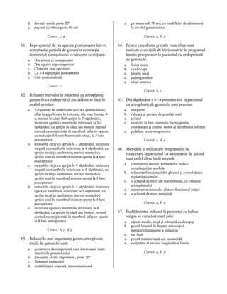 d.
e.

deviaţii axiale peste 20º
pacient cu vârsta peste 60 ani

e.

Corect: c, d

61. În programul de recuperare postoperator într-o
artroplastie parţială de genunchi contracţia
izometrică a muşchiului cvadriceps se iniţiază:
a.
b.
c.
d.
e.

Din a treia zi postoperator
Din a patra zi postoperator
Chiar din ziua operaţiei
La 3-4 săptămâni postoperator
Este contraindicată

persoane sub 50 ani, cu modificări de aliniament
la nivelul genunchiului
Corect: a, b, c

64. Pentru care dintre grupele musculare sunt
indicate exerciţiile de tip izometric în programul
kinetic preoperator la pacientul cu endoproteză
de genunchi:
a.
b.
c.
d.
e.

fesier mare
cvadriceps
triceps sural
ischiogambieri
tibial anterior

Corect: c

62. Reluarea mersului la pacientul cu artroplastie
genunchi cu endoproteză parţială nu se face în
modul următor:
a.

b.

c.

d.

e.

5-6 şedinţe de mobilizare activă a genunchiului,
aflat în gips bivalv în extensie, din ziua 3-a sau 4a; mersul în cârje fără sprijin la 2 săptămâni;
încărcare egală cu membrele inferioare la 3-4
săptămâni, cu sprijin în cârjă sau baston; mersul
normal cu sprijin total în membrul inferior operat,
cu indicaţia folosirii bastonului totuşi, la 3 luni
postoperator
mersul în cârje cu sprijin la 2 săptămâni; încărcare
inegală cu membrele inferioare la 4 săptămâni, cu
sprijin în cârjă sau baston; mersul normal cu
sprijin total în membrul inferior operat la 4 luni
postoperator
mersul în cârje cu sprijin la 4 săptămâni; încărcare
inegală cu membrele inferioare la 5 săptămâni, cu
sprijin în cârjă sau baston; mersul normal cu
sprijin total în membrul inferior operat la 3 luni
postoperator
mersul în cârje cu sprijin la 3 săptămâni; încărcare
egală cu membrele inferioare la 5 săptămâni, cu
sprijin în cârjă sau baston; mersul normal cu
sprijin total în membrul inferior operat la 4 luni
postoperator
încărcare egală cu membrele inferioare la 4
săptămâni, cu sprijin în cârjă sau baston; mersul
normal cu sprijin total în membrul inferior operat
la 4 luni postoperator

Corect: b, c

65. Din săptămâna a 6 –a postoperator la pacientul
cu artroplastie de genunchi sunt permise:
a.
b.
c.
d.
e.

Corect: c, d, e

66. Metodele şi mijloacele programului de
recuperare la pacientul cu artroplastie de gleznă
sunt astfel alese încât asigură:
a.
b.
c.
d.
e.

a.
b.
c.
d.

gonartroza decompensată care interesează toate
structurile genunchiului
deviaţiile axiale importante, peste 20º
flexumul ireductibil
instabilitatea marcată, intens dureroasă

combaterea durerii, tulburărilor trofice,
complicaţiilor posibile
refacerea funcţionalităţii gleznei şi consolidarea
regiunii piciorului
o schemă de mers cât mai normală, cu evitarea
şchiopătatului
menţinerea statusului clinico-funcţional iniţial
o schemă de mers antalgică
Corect: a, b, c

67. Încălţămintea indicată la pacientul cu hallux
valgus se caracterizează prin:
a.
b.

Corect: b, c, d, e

63. Indicaţiile mai importante pentru artroplastia
totală de genunchi sunt:

alergarea
ridicare şi purtare de greutăţi mari
şofatul
exerciţii în lanţ cinematic închis pentru
coordonare şi control motor al membrului inferior
pedalare la cicloergometru

c.
d.
e.

căpută moale, largă şi rotunjită cu decupaj
pelotă laterală în dreptul articulaţiei
metatarsofalangiene a halucelui
toc înalt
pelotă metatarsiană sau sesamoidă
susţinător al arcului longitudinal lateral
Corect: a, b, d

 