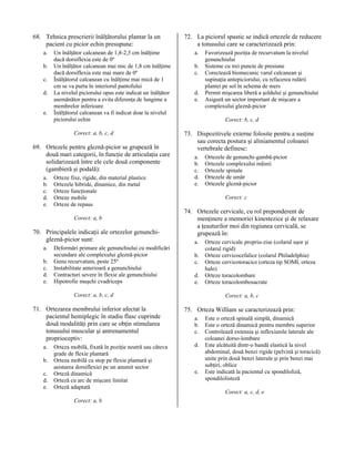 68. Tehnica prescrierii înălţătorului plantar la un
pacient cu picior echin presupune:
a.
b.
c.
d.
e.

Un înălţător calcanean de 1,8-2,5 cm înălţime
dacă dorsiflexia este de 0º
Un înălţător calcanean mai mic de 1,8 cm înălţime
dacă dorsiflexia este mai mare de 0º
Înălţătorul calcanean cu înălţime mai mică de 1
cm se va purta în interiorul pantofului
La nivelul piciorului opus este indicat un înălţător
asemănător pentru a evita diferenţa de lungime a
membrelor inferioare
Înălţătorul calcanean va fi indicat doar la nivelul
piciorului echin
Corect: a, b, c, d

69. Ortezele pentru gleznă-picior se grupează în
două mari categorii, în funcţie de articulaţia care
solidarizează între ele cele două componente
(gambieră şi podală):
a.
b.
c.
d.
e.

Orteze fixe, rigide, din material plastice
Ortezele hibride, dinamice, din metal
Orteze funcţionale
Orteze mobile
Orteze de repaus
Corect: a, b

70. Principalele indicaţii ale ortezelor genunchigleznă-picior sunt:
a.
b.
c.
d.
e.

Deformări primare ale genunchiului cu modificări
secundare ale complexului gleznă-picior
Genu recurvatum, peste 25º
Instabilitate anterioară a genunchiului
Contracturi severe în flexie ale genunchiului
Hipotrofie muşchi cvadriceps

72. La piciorul spastic se indică ortezele de reducere
a tonusului care se caracterizează prin:
a.
b.
c.
d.
e.

Corect: b, c, d

73. Dispozitivele externe folosite pentru a susţine
sau corecta postura şi aliniamentul coloanei
vertebrale definesc:
a.
b.
c.
d.
e.

a.
b.
c.
d.
e.

Orteza mobilă, fixată în poziţie neutră sau câteva
grade de flexie plantară
Orteza mobilă cu stop pe flexie plantară şi
asistarea dorsiflexiei pe un anumit sector
Orteză dinamică
Orteză cu arc de mişcare limitat
Orteză adaptată
Corect: a, b

Ortezele de genunchi-gambă-picior
Ortezele complexului mâinii
Ortezele spinale
Ortezele de umăr
Ortezele gleznă-picior
Corect: c

74. Ortezele cervicale, cu rol preponderent de
menţinere a memoriei kinestezice şi de relaxare
a ţesuturilor moi din regiunea cervicală, se
grupează în:
a.
b.
c.
d.
e.

Corect: a, b, c, d

71. Ortezarea membrului inferior afectat la
pacientul hemiplegic în stadiu flasc cuprinde
două modalităţi prin care se obţin stimularea
tonusului muscular şi antrenamentul
proprioceptiv:

Favorizează poziţia de recurvatum la nivelul
genunchiului
Sisteme cu trei puncte de presiune
Corectează biomecanic varul calcanean şi
supinaţia antepiciorului, cu refacerea rulării
plantei pe sol în schema de mers
Permit mişcarea liberă a şoldului şi genunchiului
Asigură un sector important de mişcare a
complexului gleznă-picior

Orteze cervicale propriu-zise (colarul uşor şi
colarul rigid)
Orteze cervicocefalice (colarul Philadelphia)
Orteze cervicotoracice (orteza tip SOMI, orteza
halo)
Orteze toracolombare
Orteze toracolombosacrate
Corect: a, b, c

75. Orteza William se caracterizează prin:
a.
b.
c.
d.

e.

Este o orteză spinală simplă, dinamică
Este o orteză dinamică pentru membru superior
Controlează extensia şi inflexiunile laterale ale
coloanei dorso-lombare
Este alcătuită dintr-o bandă elastică la nivel
abdominal, două benzi rigide (pelvină şi toracică)
unite prin două benzi laterale şi prin benzi mai
subţiri, oblice
Este indicată la pacientul cu spondiloliză,
spondilolisteză
Corect: a, c, d, e

 