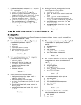 37. Următoarele afirmaţii sunt corecte cu o excepţie.
Care este aceasta:
a.
b.
c.
d.
e.

muşchii ischiogambieri fac flexia gambei
poziţia AG pentru cvadriceps este în şezând la
marginea planului de testare cu picioarele atârnate
pentru muşchiul gambier posterior se opune
rezistenţă pe marginea externă a piciorului
pentru muşchiul iliopsoas se opune rezistenţă pe
faţa anterioară a coapsei în treimea distală
muşchiul iliopsoas face flexia coapsei pe bazin

38. Selectaţi afirmaţiile corecte pentru testarea
muşchilor abductori ai şoldului:
a.
b.
c.
d.
e.

Corect: c

se stabilizează pelvisul
poziţia FG este în decubit dorsal cu genunchiul
flectat
poziţia AG este în decubit heterolateral cu
genunchiul extins pentru membrul testat şi cu
şoldul şi genunchiul membrului de sprijin flectate
se palpează muşchii (pentru forţa 1) pe faţa
anterioară a coapsei
se palpează muşchii (pentru forţa 2) pe faţa
laterală a coapsei
Corect: a, c

TEMA NR. 3 EVALUAREA ALINIAMENTULUI ŞI POSTURII ORTOSTATICE

Bibliografie:
1. Roxana Popescu, Luminiţa Marinescu, Bazele fizice şi anatomice ale kinetologiei. Testarea musculo- articulară. Edit.
AGORA, Craiova,1999, pag 125-128.

39. Care sunt factorii care influenţează postura şi
aliniamentul segmentelor corpului:
a.
b.
c.
d.
e.

ereditatea
alimentaţia
obişnuinţa ( posturi vicioase)
afecţiuni ale aparatului locomotor
boli generale ale organismului

42. Prin ce repere anatomice nu trece firul cu plumb
la examinarea din spate, pentru înclinările
laterale:
a.
b.
c.
d.
e.

apofiza spinoasă C7
trohanter
pliul interfesier
pe marginea axilară a omoplatului
între condilii interni ai genunchilor

Corect: a, c, d, e

40. Care sunt elementele care intervin în aspectul
general morfologic al corpului:
a.
b.
c.
d.
e.

atitudinea corpului
creşterea în raport cu vârsta şi sexul
dezvoltarea organismului raportat la
caracteristicile vârstei şi sexului
forţa musculară
rezistenţa musculară

Corect: b, d

43. Prin ce repere anatomice nu trece firul cu plumb
la examinarea din lateral, pentru înclinările
sagitale:
a.
b.
c.
d.
e.

anterior de umăr
lateral de trohanter
de-a lungul liniei albe
medial de condilii interni femurali
la nivelul liniei Chopart

Corect: a, b, c
Corect: c, d

41. Poziţia ortostatică se evaluează prin:
a.
b.
c.
d.
e.

aprecierea liniei gravitaţiei în plan frontal şi
sagital cu firul cu plumb
măsurarea înălţimii şi a taliei şezând
evaluarea alinierii segmentelor din faţă, din lateral
şi din spate
aprecierea liniei gravitaţiei în plan orizontal cu
firul cu plumb
aprecierea liniei gravitaţiei în plan oblic cu firul
cu plumb
Corect: a, c

44. La examinarea din faţă se pot aprecia:
a.
b.
c.
d.
e.

linia mamelonară
linia spinelor scapulare
linia spinelor iliace antero-superioare
genu recurvatum
halus valgus
Corect: a, c, e

45. La examinarea din lateral se pot întâlni
următoarele modificări patologice:
a.
b.

genu valgum
genu flexum

 