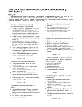 TESTE GRILĂ KINETOTERAPIA DE RECUPERARE NEUROMOTORIE ŞI
PROPRIOCEPTIVĂ
Bibliografie:
1. T. Sbenghe, Kinetologie profilactică, terapeutică şi de recuperare, Editura Medicală, Bucureşti., 1987; pagini 191 - 228
2. T. Sbenghe, Kinesiologie-ştiinţa mişcării, Editura Medicală, Bucureşti, 2002, pagini 142-158, 331-343
3. Roxana Popescu, Rodica Trăistaru, P. Badea, Ghid de evaluare clinică şi funcţională în recuperarea medicală, Editura
Medicală Universitară, Craiova, 2004, volumul II, pagini 333 - 483

1.

a.

b.
c.

d.

e.

Aria 4 (aria cortexului motor primar) are rolul de
a sintetiza informaţiile de la diferite zone ale
sistemului nervos central, de a genera şi transmite
comanda motorie centrală spre etajele inferioare,
cu iniţierea şi modularea mişcării voluntare
Aria 6 (aria cortex premotor) are rolul de a orienta
corpul şi membrele înainte de mişcare, de a învăţa
mişcări noi
Aria 6 suplimentară are rolul de a planifica
mişcările care asigură corectitudinea secvenţelor
activităţii musculare pentru mişcări cu abilitate
mică
Ariile 5 şi 8 (cortexul parietal posterior) au rolul
de analizare a informaţiilor senzitivo-senzoriale
pentru acordarea mişcării cu mediul înconjurător
şi de a imagina mişcările
Ariile 1-3 (cortexul somatosenzitiv primar) au
rolul de a primi aferenţe de la periferie
Corect: a, b, e

2.

d.
e.

b.
c.
d.
e.

Analiza informaţiilor de la văz, auz, tact în
emisferul stâng
Analiza informaţiilor de la tact, propriocepţie,
vorbire în emisferul drept
Analiza secvenţialităţii sunetelor şi a actelor
motorii în emisferul stâng
Analiza conţinutului informaţiilor spaţiale
globale, aprecierea întregului corp în emisferul
drept
Analiza ritmului vocii, a locului ocupat de corp în
spaţiu în emisferul drept
Corect: a, c, d, e

Rolul tractului piramidal este complex, şi
anume:
a.

b.

Controlează motricitatea voluntară, având rol în
declanşarea intenţională a activităţii aparatului
motor muscular, cu predilecţie pentru musculatura
distală
Rol activator direct, facilitator pentru
motoneuronii medulari

Rol activator indirect pentru motoneuronii
medulari
Rol în menţinerea tonusului muscular prin
influenţarea motoneuronului alfa fazic
Rol în menţinerea tonusului muscular prin
influenţarea motoneuronului alfa tonic
Corect: a, b, e

4.

Rolul tractului extrapiramidal este complex, şi
anume:
a.
b.
c.
d.
e.

Reglează tonusul muscular al posturii
Reglează tonusul muscular al membrelor
Reglează mişcările complexe voluntare
Controlează dimensiunea, amplitudinea mişcării
voluntare declanşate de sistemul piramidal
Rol facilitator sau inhibitor asupra motoneuronilor
medulari
Corect: a, d, e

5.

Rolul celor două emisfere cerebrale este:
a.

3.

c.

Care dintre următoarele afirmaţii reale
caracterizează cortexul sensoriomotor:

Ajustarea permanentă a tonusului postural de
către bucla gamma este posibilă în baza mai
multor aspecte, cu excepţia:
a.
b.
c.
d.
e.

Comenzii extrapiramidale
Comenzii piramidale
Modularii cerebeloase
Modulării formaţiunii reticulate
Modulării aparatului vestibular
Corect: b

6.

Principalele aspecte funcţionale care definesc
cerebelul sunt:
a.
b.
c.
d.
e.

Aparat de timp-opreşte mişcarea la locul şi
momentul dorit
Aparat de învăţare-circuitele cerebelului se
modifică prin experienţă
Aparat de învăţare-inputurile repetate slăbesc
sinapsele
Aparat coordonator-integrează mişcările unor
articulaţii într-un lanţ cinematic complex şi
coerent
Aparat coordonator-nu influenţează semnificativ
abilităţile
Corect: a, b, d

 