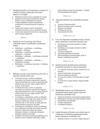 7.

adică menţinerea liniei gravitaţionale a corpului
în afara poligonului de sprijin

Ganglionii bazali au rol important şi complex în
controlul mişcării, definit prin mai multe
aspecte, cu excepţia:
a.
b.
c.
d.
e.

Modularea mişcării active comandate de scoarţă
Implicarea în procesul de planificare motoriedirecţia, viteza, amplitudinea de mişcare
Corpul amigdalian conduce automatismul,
coordonarea şi tonusul muscular în repaus şi
mişcare
Corpul striat conduce „jocul” elementelor
sistemului locomotor şi ale musculaturii mimicii
Corpul striat acţionează unitar deşi componentele
sale au funcţii antagoniste

Corect: a, c

10. Aspectele definitorii ale controlului muscular
sunt:
a.
b.
c.
d.
e.

Tonusul şi forţa musculară
Mişcarea normală, activă, voluntară
Mişcarea involuntară
Abilitatea de mişcare
Antrenamentul la efort
Corect: a, b, c, d

Corect: c

8.

Etapele pe care le parcurge dezvoltarea
controlului motor se derulează în următoarea
ordine:
a.
b.
c.
d.
e.

Mobilitatea → stabilitatea → mobilitatea
controlată → abilitatea
Mobilitatea → mobilitatea controlată →
stabilitatea → abilitatea
Mobilitatea → abilitatea → mobilitatea controlată
→ stabilitatea
Mobilitatea → stabilitatea → abilitatea →
mobilitatea controlată
Mobilitatea → mobilitatea controlată → abilitatea
→ stabilitatea
Corect: a

9.

Definiţia corectă a celor trei procese prin care se
exprimă controlul motor este:
a.

b.

c.

d.

e.

Controlul muscular, corelat cu contracţia
musculară şi cu mişcarea segmentului respectiv,
reprezintă abilitatea de a activa un grup limitat de
unităţi motorii ale unui singur muşchi, fără a fi
activaţi şi alţi muşchi
Controlul muscular, corelat cu contracţia
musculară şi cu mişcarea segmentului respectiv,
reprezintă abilitatea de a activa un grup limitat de
unităţi motorii ale unui singur muşchi, fiind
activaţi şi alţi muşchi
Coordonarea, controlată de cerebel, se defineşte
prin combinarea activităţii unui număr minim de
muşchi în cadrul unei scheme de mişcare
continuă, lină, în ritm normal, cu forţă adecvată
pentru derularea respectivei activităţi
Coordonarea, controlată de cerebel, se defineşte
prin combinarea activităţii unui număr minim de
muşchi în cadrul unei scheme de mişcare
întreruptă, aritmică, cu forţă adecvată pentru
derularea respectivei activităţi
Echilibrul sau balansul reprezintă inabilitatea de a
menţine sau de a mobiliza corpul fără a cădea,

11. Cele mai importante modalităţi kinetice folosite
pentru antrenarea controlului muscular sunt:
a.
b.
c.
d.
e.

Stretching-ul şi excitaţia cutanată, în cadrul
metodei Kabat
Stretching-ul şi excitaţia cutanată, în cadrul
metodei Rood
Activarea imaginativă
Antrenarea percepţiei contracţiei
Electrostimularea neuromusculară, chiar în
absenţa complianţei pacientului
Corect: b, c, d

12. Şedinţa kinetică derulată pentru antrenarea
controlului muscular se caracterizează prin:
a.
b.
c.
d.
e.

3-5 contracţii musculare pentru muşchiul care se
lucrează
status de indoloritate al pacientului
absenţa senzaţiei de oboseală
în cursul unei şedinţe se lucrează doar un singur
muşchi
în cursul zilei se poate derula o singură şedinţă
kinetică
Corect: a, b, c

13. Modalităţile kinetice care fundamentează
programul kinetic aplicat pentru refacerea /
antrenarea coordonării sunt:
a.
b.
c.
d.
e.

Tehnici de facilitarea neuromotorii proprioceptive
Mobilizările articulare din cadrul metodei Frenkel
Gestualitatea necoordonată
Terapia ocupaţională
Coordonările paliative
Corect: a, b, d, e

14. Legile formulate de Kottke care trebuie luate în
considerare în alcătuirea programului kinetic
pentru antrenarea coordonării sunt:
a.

Şedinţele kinetice se execută o singură data pe zi

 