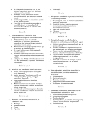 b.
c.
d.
e.

Se evită contracţiile musculare care nu sunt
necesare în activitatea pentru care se doreşte
antrenamentul coordonării
Nu trebuie folosite modalităţi de întărire a
percepţiei senzoriale adecvate pentru engrama
corectă
Complianţa pacientului, cu concentrarea acestuia
nu sunt absolut necesare
Exerciţiile nu se derulează cu rezistenţă şi nu
necesită forţă mare (se lucrează cu forţă
musculară chiar sub 10% din forţa maximă a
muşchiului respectiv)
Corect: b, e

e.

Corect: c

18. Recuperarea coordonării la pacienţi cu disfuncţii
cerebeloase presupune:
a.
b.
c.
d.
e.

15. Principiile kinetice care stau la baza
programului de recuperare a echilibrului sunt:
a.

b.
c.
d.
e.

Pentru antrenarea unuia din sistemele
responsabile cu menţinerea echilibrului se
suspendă un altul pentru a-l forţa pe primul să
intre cât mai mult în acţiune
Antrenamentul se începe pe suprafeţe stabile, apoi
se derulează pe suprafeţe instabile
Se variază înălţimea centrului de greutate în
cursul exerciţiilor
Membrele superioare şi trunchiul se utilizează ca
elemente stabilizatoare sau destabilizatoare pentru
echilibru
Câştigarea unei abilităţi motorii funcţionale nu se
face prin antrenament şi experienţă, într-un mediu
corespunzător

a.
b.
c.
d.
e.

Stimuli senzitivi proprioceptivi, exteroceptivi
tactili şi senzoriali
Variate „permutări” de mişcare, posibile prin
contracţia muşchilor agonişti, sinergişti,
stabilizatori, antagonişti
Integritatea componentelor motorii ale
echilibrului
Abilitatea de a stabiliza un segment al corpului
simultan cu mobilizarea celorlalte în cursul unei
mişcări uşoare, fine
Inabilitatea de a stabiliza un segment al corpului
simultan cu mobilizarea celorlalte în cursul unei
mişcări uşoare, fine
Corect: a, c, d

17. Termenul care desemnează tulburările de
coordonare este:
a.
b.
c.
d.

Asinergie
Adiadocochinezia
Ataxia
Hipotonia

Mişcare rapidă, unică, cu încărcare la extremitatea
superioară şi inferioară
Tehnici de facilitare (stabilizarea ritmică,
izometria alternantă) pentru tonifierea
musculaturii stabilizatoare
Exerciţiile metodei Frenkel
Alergarea
Terapia ocupaţională
Corect: b, c, e

19. Exerciţiile în cadrul metodei Frenkel se
derulează în conformitate cu următoarele reguli:
a.
b.
c.
d.
e.

Corect: a, b, c, d

16. Mişcările sunt coordonate atunci când există:

Hipermetria

Iniţierea este totdeauna de partea afectată, apoi de
partea sănătoasă
Iniţierea este totdeauna de partea sănătoasă sau
mai puţin afectată, apoi de partea contralaterală
Fiecare exerciţiu se derulează iniţial cu ochii
deschişi, sub control vizual, apoi cu ochii închişi
Oricare exerciţiu se derulează lent, cu multă
răbdare, cu repetare de 4-5 ori, în ordinea
corespunzătoare
Exerciţiile se derulează cât mai rapid, cu multă
răbdare, cu repetare de 4-5 ori, în ordinea
corespunzătoare
Corect: b, c, d

20. Testele Romberg sensibilizat, unipodal şi al
stresului postural reprezintă teste pentru
aprecierea:
a.
b.
c.
d.
e.

Forţei musculare
Rezistenţei musculare
Tonusului muscular
Amplitudinii de mişcare funcţională
Echilibrului din ortostatism static
Corect: e

21. Testarea echilibrului din ortostatism activ se
face cu ajutorul următoarelor teste:
a.
b.
c.
d.
e.

Testul întinderii membrelor superioare
Testul controlului motor
Testul „brânciului”
Testul transferului, al deplasării ritmice a greutăţii
corpului anterior-posterior, stânga-dreapta
Testul Romberg
Corect: a, d

 