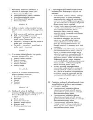 22. Refacerea şi menţinerea echilibrului se
derulează în două etape, acestea fiind:
a.
b.
c.
d.
e.

Antrenarea controlului motor
Antrenarea sistemelor senzitivo-senzoriale
Controlul amplitudinii de mişcare
Controlul centrului de greutate
Antrenarea abilităţii

27. Conţinutul principalelor tehnici de facilitarea
neuromusculară proprioceptivă speciale este
următorul:
a.

Corect: b, d
b.

23. Ordinea posturilor pentru exerciţiile kinetice
derulate pentru controlul centrului de greutate
este:
a.
b.
c.
d.
e.

De la posturile stabile la cele mai puţin stabile
De la porturile instabile la cele stabile
Patrupedie → în genunchi → şezând lungit →
şezând scurtat → ortostatism
Patrupedie → în genunchi → şezând scurtat →
şezând lungit → ortostatism
Patrupedie → ortostatism → şezând lungit →
şezând scurtat → în genunchi

c.

d.
Corect: a, c

24. Principalele strategii dinamice care trebuie
antrenate pentru echilibru sunt:
a.
b.
c.
d.
e.

Strategia coloanei vertebrale
Strategia gleznelor
Strategia genunchilor
Strategia şoldurilor
Strategia paşilor

e.

Corect: b, d, e

25. Tehnicile de facilitarea neuromusculară
proprioceptivă se clasifică în:
a.
b.
c.
d.
e.

Fundamentale (de bază)
Particulare
Speciale
Specifice
Generale
Corect: a, c, d

26. Următoarele tehnici de facilitare
neuromusculară proprioceptivă fundamentale se
folosesc deseori în practica kinetică, cu o
excepţie:
a.
b.
c.
d.
e.

Prizele mâinilor
Comenzile, comunicarea
Întinderea (stretch-reflexul)
Inversarea lentă
Tracţiunea şi compresiunea
Corect: d

inversarea lentă (contracţie izotonă) - contracţii
concentrice ritmice ale tuturor agoniştilor şi
antagoniştilor dintr-o schemă de mişcare, fără
pauză între inversări; inhibă contracţia agonistului
spre sfârşitul mişcării, dar pregăteşte antagonistul
(reflex miotatic, circuit Renshaw).
inversare lentă cu opunere (contracţie izometrică)
- variantă a inversării lente în care se introduce
gradat contracţia izometrică la sfârşitul
amplitudinii mişcării (contracţie izotonăizometrică-izotonă - izometrică); creşte forţa de
contracţie agonistă.
contracţii repetate: se execută contracţii
concentrice pe musculatură unei direcţii de
mişcare care este slabă (întinderi rapide declanşează reflexul miotatic de extensie, se
opune apoi rezistenţa pentru realizarea unei
contracţii izometrice, cu stimularea buclei gama
musculare).
secvenţialitate pentru întărire: când un component
dintr-o mişcare este slab se execută schema de
mişcare cu contracţie izotonă până în punctul
unde există componentă musculară puternică; în
acel punct se face contracţie izometrică tot pe
musculatura puternică, timp în care musculatura
slabă continuă mişcarea izotonă, putându-se
asocia periodic întinderi rapide; punctul este situat
în zona de mijloc a arcului de mişcare pentru
muşchii flexori sau în zona scurtată.
inversare agonistică: se execută mişcarea
concentrică pe toată amplitudinea, contra unei
rezistenţe tolerate; la amplitudinea maximă se
face o mişcare de revenire pe o distanţă mică tot
cu rezistenţă (contracţie concentrică), apoi din
nou mişcarea iniţială, până la capăt; se repetă.
Corect: a, c, d

28. Care dintre următoarele afirmaţii sunt adevărate
pentru tehnicile de facilitarea neuromusculară
proprioceptivă specifice:
a.

b.

c.

Pentru promovarea mobilităţii se folosesc:
iniţierea ritmică, mişcarea activă de relaxareopunere, relaxare-opunere, relaxare-contracţie,
stabilizare ritmică, rotaţie ritmică
Pentru promovarea mobilităţii se folosesc:
iniţierea ritmică, mişcarea activă de relaxareopunere, izometrie alternantă, relaxare-contracţie,
stabilizare ritmică, rotaţie ritmică
Pentru promovarea stabilităţii se folosesc:
contracţii izometrice în zona scurtată, iniţierea
ritmică, mişcarea activă de relaxare-opunere,
stabilizare ritmică, rotaţie ritmică

 