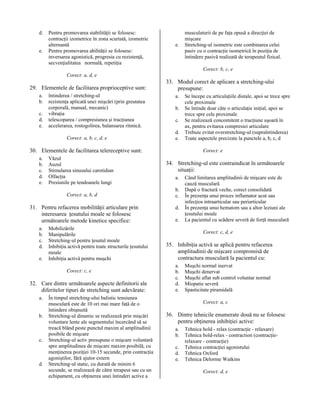 d.
e.

Pentru promovarea stabilităţii se folosesc:
contracţii izometrice în zona scurtată, izometrie
alternantă
Pentru promovarea abilităţii se folosesc:
inversarea agonistică, progresia cu rezistenţă,
secvenţialitatea normală, repetiţia

e.

musculaturii de pe faţa opusă a direcţiei de
mişcare
Stretching-ul isometric este combinarea celui
pasiv cu o contracţie isometrică în poziţia de
întindere pasivă realizată de terapeutul fizical.
Corect: b, c, e

Corect: a, d, e

29. Elementele de facilitarea proprioceptive sunt:
a.
b.
c.
d.
e.

întinderea / stretching-ul
rezistenţa aplicată unei mişcări (prin greutatea
corporală, manual, mecanic)
vibraţia
telescoparea / compresiunea şi tracţiunea
accelerarea, rostogolirea, balansarea ritmică.
Corect: a, b, c, d, e

33. Modul corect de aplicare a stretching-ului
presupune:
a.
b.
c.
d.
e.

30. Elementele de facilitarea telereceptive sunt:
a.
b.
c.
d.
e.

Văzul
Auzul
Stimularea sinusului carotidian
Olfacţia
Presiunile pe tendoanele lungi
Corect: a, b, d

31. Pentru refacerea mobilităţii articulare prin
interesarea ţesutului moale se folosesc
următoarele metode kinetice specifice:
a.
b.
c.
d.
e.

Mobilizările
Manipulările
Stretching-ul pentru ţesutul moale
Inhibiţia activă pentru toate structurile ţesutului
moale
Inhibiţia activă pentru muşchi
Corect: c, e

32. Care dintre următoarele aspecte definitorii ale
diferitelor tipuri de stretching sunt adevărate:
a.
b.

c.

d.

În timpul stretching-ului balistic tensiunea
musculară este de 10 ori mai mare faţă de o
întindere obişnuită
Stretching-ul dinamic se realizează prin mişcări
voluntare lente ale segmentului încercând să se
treacă blând peste punctul maxim al amplitudinii
posibile de mişcare
Stretching-ul activ presupune o mişcare voluntară
spre amplitudinea de mişcare maxim posibilă, cu
menţinerea poziţiei 10-15 secunde, prin contracţia
agoniştilor, fără ajutor extern
Stretching-ul static, cu durată de minim 6
secunde, se realizează de către terapeut sau cu un
echipament, cu obţinerea unei întinderi active a

Se începe cu articulaţiile distale, apoi se trece spre
cele proximale
Se întinde doar câte o articulaţie iniţial, apoi se
trece spre cele proximale
Se realizează concomitent o tracţiune uşoară în
ax, pentru evitarea compresiei articulare
Trebuie evitat overstretching-ul (supraîntinderea)
Toate aspectele precizate la punctele a, b, c, d
Corect: e

34. Stretching-ul este contraindicat în următoarele
situaţii:
a.
b.
c.
d.
e.

Când limitarea amplitudinii de mişcare este de
cauză musculară
După o fractură veche, corect consolidată
În prezenţa unui proces inflamator acut sau
infecţios intraarticular sau periarticular
În prezenţa unui hematom sau a altor leziuni ale
ţesutului moale
La pacientul cu scădere severă de forţă musculară
Corect: c, d, e

35. Inhibiţia activă se aplică pentru refacerea
amplitudinii de mişcare compromisă de
contractura musculară la pacientul cu:
a.
b.
c.
d.
e.

Muşchi normal inervat
Muşchi denervat
Muşchi aflat sub control voluntar normal
Miopatie severă
Spasticitate piramidală
Corect: a, c

36. Dintre tehnicile enumerate două nu se folosesc
pentru obţinerea inhibiţiei active:
a.
b.
c.
d.
e.

Tehnica hold - relax (contracţie - relaxare)
Tehnica hold-relax - contraction (contracţierelaxare - contracţie)
Tehnica contracţiei agonistului
Tehnica Oxford
Tehnica Delorme Watkins
Corect: d, e

 