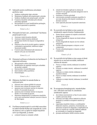 37. Indicaţiile pentru mobilizarea articulaţiei
periferice sunt:
a.
b.
c.
d.
e.

Scăderea sindromului algic articular
Menţinerea feedback-ului proprioceptiv articular
Scăderea feedback-ului proprioceptiv articular
Creşterea mişcărilor articulare prin afectare
articulară capsulară
Rol profilactic în cazul imobilizărilor prelungite,
mai ales la pacientul cu paralizie
Corect: a, b, e

38. Principiile de bază care „controlează” facilitarea
proprioceptivă sunt:
a.
b.
c.
d.
e.

Acţionare iniţial de partea afectată
Acţionare iniţial de partea sănătoasă
Respectarea liniilor de mişcare în diagonală şi
spirală
Iniţierea se face de la nivelul capului şi gâtului,
continuând cu genunchiul, indiferent scopul
funcţional urmărit
Creierul uman diferenţiază atât noţiunea de
mişcare cât şi pe cea musculară

b.
c.
d.
e.

Corect: e

42. În exerciţiile de tip Kabat se ţine seama de
următoarele aspecte kinetice fundamentale:
a.
b.
c.
d.
e.

a.
b.
c.
d.
e.

Mecanismelor reflexe elementare
Modificărilor de repartiţie tonică prin schimbări
ale poziţiei corpului
Sincineziilor, în mod diferenţiat
Intervenţiilor reflexe periferice
Electroterapiei
Corect: a, b, c

40. Obţinerea facilitării în metoda Kabat se
realizează prin:
a.
b.
c.
d.
e.

folosirea unor scheme globale de mişcare
folosirea unor scheme de mişcare locale
opunerea unei rezistenţe maxime la mişcarea
dorită a fi executată de pacient
opunerea unei rezistenţe minime la mişcarea
dorită a fi executată de pacient
alternarea antagoniştilor în reeducarea mişcărilor
active prin mecanismul inducţiei succesive descris
de Sherrington
Corect: a, c, e

41. Facilitarea proprioceptivă a activităţii musculare
în cadrul metodei Kabat este asigurată de o serie
de manevre care se aplică în timpul mişcărilor
active pe diagonală, şi anume:
a.

contactul manual şi comanda verbală

Pentru fiecare segment al corpului există două
diagonale de mişcare
Fiecare diagonală de mişcare are două scheme
antagonice
Fiecare diagonală de mişcare are trei scheme
antagonice
Fiecare schemă presupune o mişcare cu trei
componente
Fiecare schemă presupune o mişcare cu două
componente
Corect: a, b, d

Corect: b, c, d

39. Elementul unificator al tehnicilor de facilitarea îl
reprezintă utilizarea:

stimulii de întindere (aplicaţi în schema de
mişcare în care grupul muscular antagonist este în
scurtare maximă)
tracţiunea şi fixarea articulară
sincronizarea normală (contracţia muşchilor în
secvenţe desprinse din mişcări coordonate, cu
derulare cursivă)
toate aspectele precizate la punctele anterioare

43. În exerciţiile de tip Kabat se ţine seama că două
mişcări nu se asociază niciodată, indiferent
schema de mişcare:
a.
b.
c.
d.
e.

Flexie cu rotaţie externă, totdeauna la membrul
superior
Extensie cu rotaţie internă, totdeauna la membrul
superior
Adducţie cu rotaţie externă, totdeauna, la
membrul inferior
Flexie cu rotaţie externă, totdeauna la membrul
inferior
Abducţie cu rotaţie internă, totdeauna, la membrul
inferior
Corect: d

44. În recuperarea hemiplegicului, metoda Kabat
este utilă dacă sunt luate în considerare
următoarele aspecte:
a.
b.
c.

d.

dezvoltarea neuromotorie se face în sens craniocaudal şi proximo-distal
utilizarea activităţii reflexe întărită de reflexele
posturale şi corelată cu receptorii senzitivi şi
auditivi
importanţa mişcărilor ritmice, a combinaţiilor
bilaterale simetrice, asimetrice, homolaterale, cu
alternarea reciprocă în diagonale a amplitudinii de
flexie şi extensie pe verticală, abducţie-adducţie
pe orizontală şi a rotaţiilor pe diagonală
pronaţia antebraţului inhibă extensia cotului

 