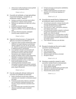e.

reflexul tonic lombar facilitează extensia globală
a trunchiului şi membrului inferior

d.
e.

Corect: a, b, c, e

45. Exerciţiile de tip Bobath, cu largă aplicabilitate
la pacientul hemiplegic / hemiparetic, au
următoarele scopuri / obiective:
a.
b.
c.
d.
e.

limitarea excesului de activitate tonică-reflexă
perturbatoare a schemei motorii normale
inhibarea sau suprimarea activităţii tonic reflexe
anormale
modificarea tonusului muscular
facilitarea integrării reacţiilor superioare de
“ridicare şi echilibru”, în secvenţa dezvoltării lor
reale
activarea reflexelor posturale, recâştigând
controlul asupra mişcărilor izolate

Corect: a, b, c, d

48. Exerciţiile din metoda Rood se fundamentează
pe următoarele aspecte neurofiziologice:
a.
b.
c.
d.

Corect: a, b, d, e

46. Aspectele de bază necesare a fi respectate în
aplicarea exerciţiilor de tip Bobath sunt:
a.

b.

c.
d.
e.

respectarea ordinii poziţiilor fundamentale reflexinhibitorii (se începe totdeauna cu poziţionarea
capului şi gâtului) care sunt, de cele mai multe
ori, diametral sau parţial opuse poziţiilor pe care
le adoptă pacientul în mod spontan
nu se suprapun schemele anormale peste cele
normale şi nu se repetă o mişcare incorectă
parazitată de sincinezie până când schema
sincinetică nu este voliţional controlată
poziţiile de inhibiţie reflexă combat spasticitatea,
obţinându-se atenuarea tonusului muscular
anormal şi o coordonare motrică superioară
posturarea pacientului se face cu respectarea
acelor poziţii adoptate de acesta
controlul permanent al punctelor cheie
(articulaţiile) localizate axial (coloana vertebrală
cu centurile scapulară şi pelvină) şi distal (degetepumn, degete-tibiotarsian).
Corect: a, b, c, e

47. Care din următoarele afirmaţii referitoare la
exerciţiile de tip Bobath sunt adevărate:
a.
b.

c.

Iniţial se derulează exerciţii pentru obţinerea
controlului activ al poziţiei, cu eliminarea acţiunii
gravitaţiei
Urmează exerciţii pentru obţinerea controlului
activ al diferitelor combinaţii posturale care
necesită o mişcare finalizată, acţionând contra
gravitaţiei
Se vor diversifica apoi exerciţiile fizice pentru
obţinerea controlului asupra coordonării
mişcărilor

În final se lucrează exerciţii pentru redobândirea
reacţiilor de echilibru
Ordinea menţionată pentru exerciţiile de la
punctele a, b, c şi d nu este important a fi
respectată

e.

Se facilitează contracţiile voluntare maxime, prin
activarea aferentă gamma, cu reglementarea
activităţii fusurilor neuromusculare
Este necesar un “input” corect pentru obţinerea
unui răspuns motor corect
Cea mai eficientă stimulare cutanată se realizează
prin perierea tegumentului sau prin trecerea
rapidă a unor cuburi de gheaţă
Fiecare mişcare care se execută trebuie să aibă o
finalizare prestabilă, iar senzaţiile care se percep
în tot cursul mişcării constituie elemente de bază
ale învăţării motorii
Toate aspectele anterioare sunt adevărate
Corect: e

49. Receptorii stimulaţi mai frecvent în cadrul
exerciţiilor metodei Rood sunt:
a.
b.
c.
d.
e.

Receptorii cutanaţi
Fusul neuromuscular
Organul tendinos Golgi
Mecanoreceptorii din derm şi articulaţii
Receptorii olfactivi
Corect: a, b, c, d

50. Stimularea receptorilor cutanaţi în cadrul
exerciţiilor metodei Rood se realizează prin:
a.
b.
c.
d.
e.

Periere rapidă, uşoară, superficială
Periere rapidă, profundă
Aplicaţii de rece (gheaţă) pentru perioadă scurtă
Aplicaţii de cald pentru perioadă lungă
Netezirea lentă, uşoară, ritmică
Corect: a, c, e

 