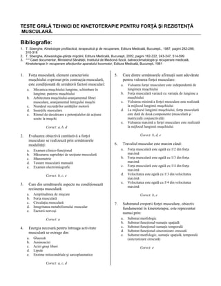 TESTE GRILĂ TEHNICI DE KINETOTERAPIE PENTRU FORŢĂ ŞI REZISTENŢĂ
MUSCULARĂ.

Bibliografie:
1. T. Sbenghe, Kinetologie profilactică, terapeutică şi de recuperare, Editura Medicală, Bucureşti., 1987; pagini 282-286;
310-318
2. T. Sbenghe, Kinesiologie-ştiinţa mişcării, Editura Medicală, Bucureşti, 2002, pagini 162-222, 243-247, 514-599
3. *** Caiet documentar, Ministerul Sănătăţii, Institutul de Medicină fizică, balneoclimatologie şi recuperare medicală,
Kinetoterapia în recuperare afecţiunilor aparatului locomotor, Editura Medicală, Bucureşti, 1981

1.

Forţa musculară, element caracteristic
muşchiului exprimat prin contracţia musculară,
este condiţionată de următorii factori musculari:
a.
b.
c.
d.
e.

5.

Care dintre următoarele afirmaţii sunt adevărate
pentru valoarea forţei musculare:
a.

Mecanica muşchiului-lungime, schimbare în
lungime, puterea muşchiului
Arhitectura muşchiului-aranjamentul fibrei
musculare, aranjamentul întregului muşchi
Numărul recrutărilor unităţilor motorii
Inserţiile musculare
Ritmul de descărcare a potenţialelor de acţiune
sosite la muşchi

b.
c.
d.
e.

Corect: a, b, d

2.

Evaluarea obiectivă cantitativă a forţei
musculare se realizează prin următoarele
modalităţi:
a.
b.
c.
d.
e.

Corect: b, d, e

6.

b.
c.
d.

Amplitudinea de mişcare
Forţa musculară
Circulaţia musculară
Integritatea metabolismului muscular
Factorii nervoşi
Corect: a

4.

e.

Care din următoarele aspecte nu condiţionează
rezistenţa musculară:
a.
b.
c.
d.
e.

Energia necesară pentru întreaga activitate
musculară se extrage din:
a.
b.
c.
d.
e.

Glucoză
Aminoacizi
Acizi graşi liberi
Lipide
Enzime mitocondriale şi sarcoplasmatice
Corect: a, c, d

Travaliul muscular este maxim când:
a.

Examen clinico-funcţional
Măsurarea suprafeţei de secţiune musculară
Manometrie
Testare musculară manuală
Examen electromiografic
Corect: b, c, e

3.

Valoarea forţei musculare este independentă de
lungimea muşchiului
Forţa musculară variază cu variaţia de lungime a
muşchiului
Valoarea minimă a forţei musculare este realizată
la mijlocul lungimii muşchiului
La mijlocul lungimii muşchiului, forţa musculară
este dată de două componente (musculară şi
matriceală conjunctivală)
Valoarea maximă a forţei musculare este realizată
la mijlocul lungimii muşchiului

Forţa musculară este egală cu 1/2 din forţa
maximă
Forţa musculară este egală cu 1/3 din forţa
maximă
Forţa musculară este egală cu 1/4 din forţa
maximă
Velocitatea este egală cu 1/3 din velocitatea
maximă
Velocitatea este egală cu 1/4 din velocitatea
maximă
Corect: b, e

7.

Substratul creşterii forţei musculare, obiectiv
fundamental în kinetoterapie, este reprezentat
numai prin:
a.
b.
c.
d.
e.

Substrat morfologic
Substrat funcţional-sumaţie spaţială
Substrat funcţional-sumaţie temporală
Substrat funcţional-sincronizare crescută
Substrat morfologic, sumaţie spaţială, temporală
(sincronizare crescută)
Corect: e

 