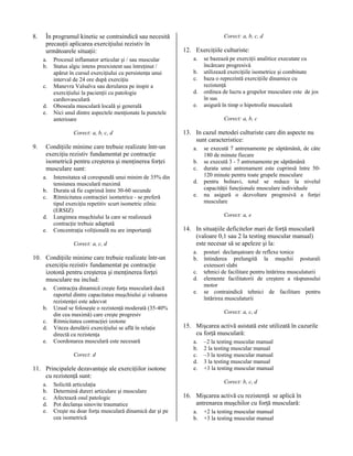 8.

În programul kinetic se contraindică sau necesită
precauţii aplicarea exerciţiului rezistiv în
următoarele situaţii:
a.
b.
c.
d.
e.

Procesul inflamator articular şi / sau muscular
Status algic intens preexistent sau întreţinut /
apărut în cursul exerciţiului cu persistenţa unui
interval de 24 ore după exerciţiu
Manevra Valsalva sau derularea pe inspir a
exerciţiului la pacienţii cu patologie
cardiovasculară
Oboseala musculară locală şi generală
Nici unul dintre aspectele menţionate la punctele
anterioare
Corect: a, b, c, d

9.

Condiţiile minime care trebuie realizate într-un
exerciţiu rezistiv fundamentat pe contracţie
isometrică pentru creşterea şi menţinerea forţei
musculare sunt:
a.
b.
c.
d.
e.

Intensitatea să corespundă unui minim de 35% din
tensiunea musculară maximă
Durata să fie cuprinsă între 30-60 secunde
Ritmicitatea contracţiei isometrice - se preferă
tipul exerciţiu repetitiv scurt isometric zilnic
(ERSIZ)
Lungimea muşchiului la care se realizează
contracţie trebuie adaptată
Concentraţia voliţională nu are importanţă
Corect: a, c, d

10. Condiţiile minime care trebuie realizate într-un
exerciţiu rezistiv fundamentat pe contracţie
izotonă pentru creşterea şi menţinerea forţei
musculare nu includ:
a.
b.
c.
d.
e.

Contracţia dinamică creşte forţa musculară dacă
raportul dintre capacitatea muşchiului şi valoarea
rezistenţei este adecvat
Uzual se foloseşte o rezistenţă moderată (35-40%
din cea maximă) care creşte progresiv
Ritmicitatea contracţiei izotone
Viteza derulării exerciţiului se află în relaţie
directă cu rezistenţa
Coordonarea musculară este necesară
Corect: d

11. Principalele dezavantaje ale exerciţiilor isotone
cu rezistenţă sunt:
a.
b.
c.
d.
e.

Solicită articulaţia
Determină dureri articulare şi musculare
Afectează osul patologic
Pot declanşa sinovite traumatice
Creşte nu doar forţa musculară dinamică dar şi pe
cea isometrică

Corect: a, b, c, d

12. Exerciţiile culturiste:
a.
b.
c.
d.
e.

se bazează pe exerciţii analitice executate cu
încărcare progresivă
utilizează exerciţiile isometrice şi combinate
baza o reprezintă exerciţiile dinamice cu
rezistenţă
ordinea de lucru a grupelor musculare este de jos
în sus
asigură în timp o hipotrofie musculară
Corect: a, b, c

13. In cazul metodei culturiste care din aspecte nu
sunt caracteristice:
a.
b.
c.
d.
e.

se execută 7 antrenamente pe săptămână, de câte
180 de minute fiecare
se execută 3 - 7 antrenamente pe săptămână
durata unui antrenament este cuprinsă între 50120 minute pentru toate grupele musculare
pentru bolnavi, totul se reduce la nivelul
capacităţii funcţionale musculare individuale
nu asigură o dezvoltare progresivă a forţei
musculare
Corect: a, e

14. In situaţiile deficitelor mari de forţă musculară
(valoare 0,1 sau 2 la testing muscular manual)
este necesar să se apeleze şi la:
a.
b.
c.
d.
e.

posturi declanşatoare de reflexe tonice
întinderea prelungită la muşchii posturali
extensori slabi
tehnici de facilitare pentru întărirea musculaturii
elemente facilitatorii de creştere a răspunsului
motor
se contraindică tehnici de facilitare pentru
întărirea musculaturii
Corect: a, c, d

15. Mişcarea activă asistată este utilizată în cazurile
cu forţă musculară:
a.
b.
c.
d.
e.

–2 la testing muscular manual
2 la testing muscular manual
–3 la testing muscular manual
3 la testing muscular manual
+3 la testing muscular manual
Corect: b, c, d

16. Mişcarea activă cu rezistenţă se aplică în
antrenarea muşchilor cu forţă musculară:
a.
b.

+2 la testing muscular manual
+3 la testing muscular manual

 