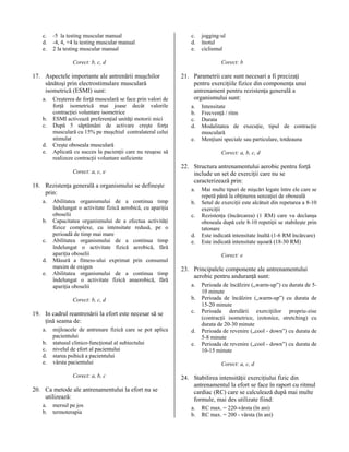c.
d.
e.

-5 la testing muscular manual
-4, 4, +4 la testing muscular manual
2 la testing muscular manual

c.
d.
e.

Corect: b

Corect: b, c, d

17. Aspectele importante ale antrenării muşchilor
sănătoşi prin electrostimulare musculară
isometrică (ESMI) sunt:
a.
b.
c.
d.
e.

Creşterea de forţă musculară se face prin valori de
forţă isometrică mai joase decât valorile
contracţiei voluntare isometrice
ESMI activează preferenţial unităţi motorii mici
După 5 săptămâni de activare creşte forţa
musculară cu 15% pe muşchiul contralateral celui
stimulat
Creşte oboseala musculară
Aplicată cu succes la pacienţii care nu reuşesc să
realizeze contracţii voluntare suficiente
Corect: a, c, e

18. Rezistenţa generală a organismului se defineşte
prin:
a.
b.
c.
d.
e.

Abilitatea organismului de a continua timp
îndelungat o activitate fizică aerobică, cu apariţia
oboselii
Capacitatea organismului de a efectua activităţi
fizice complexe, cu intensitate redusă, pe o
perioadă de timp mai mare
Abilitatea organismului de a continua timp
îndelungat o activitate fizică aerobică, fără
apariţia oboselii
Măsură a fitness-ului exprimat prin consumul
maxim de oxigen
Abilitatea organismului de a continua timp
îndelungat o activitate fizică anaerobică, fără
apariţia oboselii
Corect: b, c, d

19. In cadrul reantrenării la efort este necesar să se
ţină seama de:
a.
b.
c.
d.
e.

mijloacele de antrenare fizică care se pot aplica
pacientului
statusul clinico-funcţional al subiectului
nivelul de efort al pacientului
starea psihică a pacientului
vârsta pacientului
Corect: a, b, c

20. Ca metode ale antrenamentului la efort nu se
utilizează:
a.
b.

mersul pe jos
termoterapia

jogging-ul
înotul
ciclismul

21. Parametrii care sunt necesari a fi precizaţi
pentru exerciţiile fizice din componenţa unui
antrenament pentru rezistenţa generală a
organismului sunt:
a.
b.
c.
d.
e.

Intensitate
Frecvenţă / ritm
Durata
Modalitatea de execuţie, tipul de contracţie
musculară
Menţiuni speciale sau particulare, totdeauna
Corect: a, b, c, d

22. Structura antrenamentului aerobic pentru forţă
include un set de exerciţii care nu se
caracterizează prin:
a.
b.
c.
d.
e.

Mai multe tipuri de mişcări legate între ele care se
repetă până la obţinerea senzaţiei de oboseală
Setul de exerciţii este alcătuit din repetarea a 8-10
exerciţii
Rezistenţa (încărcarea) (1 RM) care va declanşa
oboseala după cele 8-10 repetiţii se stabileşte prin
tatonare
Este indicată intensitate înaltă (1-6 RM încărcare)
Este indicată intensitate uşoară (18-30 RM)
Corect: e

23. Principalele componente ale antrenamentului
aerobic pentru anduranţă sunt:
a.
b.
c.
d.
e.

Perioada de încălzire („warm-up”) cu durata de 510 minute
Perioada de încălzire („warm-up”) cu durata de
15-20 minute
Perioada derulării exerciţiilor propriu-zise
(contracţii isometrice, izotonice, stretching) cu
durata de 20-30 minute
Perioada de revenire („cool - down”) cu durata de
5-8 minute
Perioada de revenire („cool - down”) cu durata de
10-15 minute
Corect: a, c, d

24. Stabilirea intensităţii exerciţiului fizic din
antrenamentul la efort se face în raport cu ritmul
cardiac (RC) care se calculează după mai multe
formule, mai des utilizate fiind:
a.
b.

RC max. = 220-vârsta (în ani)
RC max. = 200 - vârsta (în ani)

 