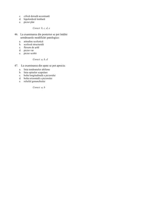 c.
d.
e.

cifoză dorsală accentuată
hipolordoză lombară
picior plat
Corect: b, c, d, e

46. La examinarea din posterior se pot întâlni
următoarele modificări patologice:
a.
b.
c.
d.
e.

atitudine scoliotică
scolioză structurală
flexum de şold
picior var
picior scobit
Corect: a, b, d

47.

La examinarea din spate se pot aprecia:
a.
b.
c.
d.
e.

linia tendoanelor ahiliene
linia spinelor scapulare
bolta longitudinală a piciorului
bolta orizontală a piciorului
relieful genunchiului
Corect: a, b

 