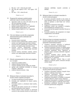 c.
d.
e.

RC max. = 215 - vârsta (în ani) x 0,66
(RC max.-RC repaus) x 85% + RC repaus = RC
ţintă
RC max. = 210 - vârsta (în ani)
Corect: a, c, d

25. Programul de antrenare aerobică pentru
anduranţă respectă următorii parametri:
a.
b.
c.
d.
e.

Intensitate medie sau chiar sub medie (în jur de
40% din intensitate maximă)
Durata şedinţei ajunge până la 2 ore
Şedinţa se poate repeta de 2-3 ori / săptămână
Durata şedinţei ajunge până la 1 oră
Şedinţa se poate repeta de 4-5 ori / săptămână
Corect: a, d, e

26. Cele mai indicate exerciţii din componenţa
antrenamentului pentru anduranţă sunt
reprezentate prin:
a.
b.
c.
d.
e.

Exerciţii rezistive maximale
Exerciţii rezistive submaximale, continue, ritmice,
izotone, care implică grupe musculare restrânse
Exerciţii rezistive submaximale, continue, ritmice,
izotone, care implică grupe musculare extinse
Exerciţii rezistive submaximale, continue,
aritmice, izotone, care implică grupe musculare
restrânse
Exerciţii rezistive maximale, continue, ritmice,
izotone, care implică grupe musculare restrânse

refacerea
abilităţii

e.

ameliorarea condiţiei psihice
scăderea indicelui tensiune-timp
creşterea suprafeţei alveolo-capilare de schimb
apariţia unor modificări favorabile în sistemul
coagulare - fibrinoliză
creşterea indicelui tensiune - timp

a.

b.
c.
d.
e.

28. Refacerea forţei şi rezistenţei musculare la
nivelul centurii scapulare presupune:
a.
b.
c.
d.
e.

Un status de doloritate la nivelul umărului
Existenţa unei amplitudini de mişcare optime,
funcţionale
Exerciţiile rezistive se derulează iniţial analitic,
apoi global
Poziţia de start pentru exerciţii este cu încărcare
gravitaţională pentru trenul superior
Ulterior refacerii forţei musculare se efectuează
exerciţii în lanţ cinematic deschis şi închis pentru

şi

În testarea musculară manuală se ţine seama că
forţa muşchilor flexori este mai mare în pronaţie
decât în supinaţie şi când braţul este vertical,
ascendent
Programul se derulează în două etape
Mobilitatea cotului este esenţială în program,
fiind dobândită prin mobilizări active
Se lucrează mai ales grupele musculare flexoare şi
pronatore
Exerciţiile desprinse din programele de terapie
ocupaţională nu sunt indicate
Corect: a, b, c, d

30. Refacerea forţei şi rezistenţei musculare la
nivelul complexului mâinii la pacientul cu
poliartrită reumatoidă presupune:
a.
b.
c.

e.

Tonifierea muşchilor interosoşi şi lumbricali
pentru corectarea deviaţiei cubitale degete
Tonifierea muşchiului extensor al carpului pentru
corectarea deformării degetelor în „gât de lebădă”
Tonifierea muşchiului flexor superficial al
degetelor pentru corectarea deformării degetelor
în „butonieră”
Tonifierea muşchilor flexor profund, lung
abductor şi opozant al policelui pentru corectarea
deformării în „Z” a policelui
Tonifierea muşchilor extensor lung şi scurt
abductor al policelui pentru corectarea deviaţiei
cubitale degete
Corect: a, b, d

31. Refacerea forţei şi rezistenţei musculare la
nivelul centurii pelvine presupune:
a.

Corect: e

controlate

29. Refacerea forţei şi rezistenţei musculare la
nivelul cotului presupune:

d.

a.
b.
c.
d.

mişcării

Corect: b, c, d, e

Corect: c

27. Efectele antrenamentului la efort sunt complexe,
cu o excepţie:

stabilităţii,

b.
c.
d.
e.

Tonifierea musculaturii hipotone (muşchii fesier
mijlociu, cvadriceps, fesier mare)
Tonifierea musculaturii hipotone (muşchii
adductori, rotatori externi, iliopsoas)
Asuplizarea musculaturii cu tendinţa la retractură
(muşchii adductori, rotatori externi, iliopsoas)
Asuplizarea musculaturii cu tendinţa la retractură
(muşchii fesier mijlociu, cvadriceps, fesier mare)
Restabilirea echilibrului funcţional al grupelor
musculare periarticulare antagoniste
Corect: a, c, e

 