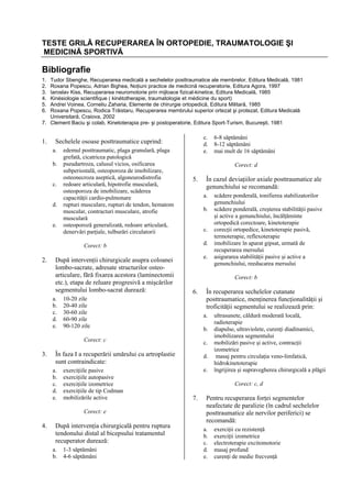 TESTE GRILĂ RECUPERAREA ÎN ORTOPEDIE, TRAUMATOLOGIE ŞI
MEDICINĂ SPORTIVĂ

Bibliografie
1.
2.
3.
4.
5.
6.

Tudor Sbenghe, Recuperarea medicală a sechelelor posttraumatice ale membrelor, Editura Medicală, 1981
Roxana Popescu, Adrian Bighea, Noţiuni practice de medicină recuperatorie, Editura Agora, 1997
Iaroslav Kiss, Recuperarea neuromotorie prin mijloace fizical-kinetice, Editura Medicală, 1985
Kinésiologie scientifique ( kinétotherapie, traumatologie et médicine du sport)
Andrei Voinea, Corneliu Zaharia, Elemente de chirurgie ortopedică, Editura Militară, 1985
Roxana Popescu, Rodica Trăistaru, Recuperarea membrului superior ortezat şi protezat, Editura Medicală
Universitară, Craiova, 2002
7. Clement Baciu şi colab, Kinetoterapia pre- şi postoperatorie, Editura Sport-Turism, Bucureşti, 1981

1.

c.
d.
e.

Sechelele osoase posttraumatice cuprind:
a.
b.
c.
d.
e.

edemul posttraumatic, plaga granulară, plaga
grefată, cicatricea patologică
pseudartroza, calusul vicios, osificarea
subperiostală, osteoporoza de imobilizare,
osteonecroza aseptică, algoneurodistrofia
redoare articulară, hipotrofie musculară,
osteoporoza de imobilizare, scăderea
capacităţii cardio-pulmonare
rupturi musculare, rupturi de tendon, hematom
muscular, contracturi musculare, atrofie
musculară
osteoporoză generalizată, redoare articulară,
denervări parţiale, tulburări circulatorii

Corect: d

5.

După intervenţii chirurgicale asupra coloanei
lombo-sacrate, adresate structurilor osteoarticulare, fără fixarea acestora (laminectomii
etc.), etapa de reluare progresivă a mişcărilor
segmentului lombo-sacrat durează:
a.
b.
c.
d.
e.

b.
c.
d.
e.

6.

10-20 zile
20-40 zile
30-60 zile
60-90 zile
90-120 zile

exerciţiile pasive
exerciţiile autopasive
exerciţiile izometrice
exerciţiile de tip Codman
mobilizările active
Corect: e

4.

După intervenţia chirurgicală pentru ruptura
tendonului distal al bicepsului tratamentul
recuperator durează:
a.
b.

1-3 săptămâni
4-6 săptămâni

În recuperarea sechelelor cutanate
posttraumatice, menţinerea funcţionalităţii şi
troficităţii segmentului se realizează prin:
a.
b.
c.

În faza I a recuperării umărului cu artroplastie
sunt contraindicate:
a.
b.
c.
d.
e.

scădere ponderală, tonifierea stabilizatorilor
genunchiului
scădere ponderală, creşterea stabilităţii pasive
şi active a genunchiului, încălţăminte
ortopedică corectoare, kinetoterapie
corecţii ortopedice, kinetoterapie pasivă,
termoterapie, reflexoterapie
imobilizare în aparat gipsat, urmată de
recuperarea mersului
asigurarea stabilităţii pasive şi active a
genunchiului, reeducarea mersului
Corect: b

Corect: c

3.

În cazul deviaţiilor axiale posttraumatice ale
genunchiului se recomandă:
a.

Corect: b

2.

6-8 săptămâni
8-12 săptămâni
mai mult de 16 săptămâni

d.
e.

ultrasunete, căldură moderată locală,
radioterapie
diapulse, ultraviolete, curenţi diadinamici,
imobilizarea segmentului
mobilizări pasive şi active, contracţii
izometrice
masaj pentru circulaţia veno-limfatică,
hidrokinetoterapie
îngrijirea şi supravegherea chirurgicală a plăgii
Corect: c, d

7.

Pentru recuperarea forţei segmentelor
neafectate de paralizie (în cadrul sechelelor
posttraumatice ale nervilor periferici) se
recomandă:
a.
b.
c.
d.
e.

exerciţii cu rezistenţă
exerciţii izometrice
electroterapie excitomotorie
masaj profund
curenţi de medie frecvenţă

 