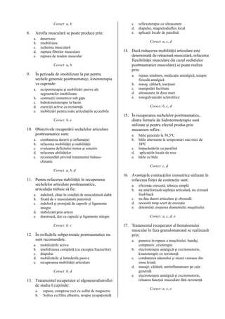 Corect: a, b

8.

Atrofia musculară se poate produce prin:
a.
b.
c.
d.
e.

denervare
imobilizare
ischemia musculară
ruptura fibrelor musculare
ruptura de tendon muscular
Corect: a, b

9.

În perioada de imobilizare la pat pentru
sechele generale posttraumatice, kinetoterapia
va cuprinde:
a.
b.
c.
d.
e.

scripetoterapie şi mobilizări pasive ale
segmentelor imobilizate
contracţii izometrice sub gips
hidrokinetoterapie la bazin
exerciţii active cu rezistenţă
mobilizări pentru toate articulaţiile accesibile
Corect: b, e

10. Obiectivele recuperării sechelelor articulare
posttraumatice sunt:
a.
b.
c.
d.
e.

combaterea durerii şi inflamaţiei
refacerea mobilităţii şi stabilităţii
evaluarea deficitului motor şi senzitiv
refacerea abilităţilor
recomandări privind tratamentul balneoclimatic

c.
d.
e.

reflexoterapie cu ultrasunete
diapulse, magnetodiaflux local
aplicaţii locale de parafină
Corect: a, c, d

14. Dacă reducerea mobilităţii articulare este
determinată de retractură musculară, refacerea
flexibilităţii musculare (în cazul sechelelor
posttraumatice musculare) se poate realiza
prin:
a.
b.
c.
d.
e.

repaus tendinos, medicaţie antialgică, terapie
fizicală antalgică
masaj, căldură, tracţiuni
manipulări facilitate
ultrasunete în doze mari
ionogalvanizări sclerolitice
Corect: b, c, d

15. În recuperarea sechelelor posttraumatice,
dintre formele de hidrotermoterapie sunt
utilizate şi pentru efectul produs prin
mecanism reflex:
a.
b.
c.
d.
e.

băile generale la 38,5ºC
băile alternante la temperaturi mai mici de
38ºC
împachetările cu parafină
aplicaţiile locale de rece
băile cu bule
Corect: c, d

Corect: a, b, d

11. Pentru refacerea stabilităţii în recuperarea
sechelelor articulare posttraumatice,
articulaţia trebuie să fie:
a.
b.
c.
d.
e.

indoloră, chiar în condiţii de musculatură slabă
fixată de o musculatură puternică
indoloră şi protejată de capsule şi ligamente
integre
stabilizată prin orteze
dureroasă, dar cu capsule şi ligamente integre
Corect: b, c

12. În osificările subperiostale posttraumatice nu
sunt recomandate:
a.
b.
c.
d.
e.

mobilizările active
imobilizarea completă (cu excepţia fracturilor)
diapulse
mobilizările şi întinderile pasive
recuperarea mobilităţii articulare

16. Avantajele contracţiilor izometrice utilizate în
refacerea forţei de contracţie sunt:
a.
b.
c.
d.
e.

Corect: a, c, d, e

17. Tratamentul recuperator al hematomului
muscular în faza granulomatoasă se realizează
prin:
a.
b.
c.
d.

Corect: b, d

13. Tratamentul recuperator al algoneurodistrofiei
de stadiu I cuprinde:
a.
b.

repaus, comprese reci cu sulfat de magneziu
Sollux cu filtru albastru, terapie ocupaţională

eficienţa crescută, tehnica simplă
nu ameliorează supleţea articulară, nu creează
feed-back
nu dau dureri articulare şi oboseală
necesită timp scurt de execuţie
determină creşterea diametrului muşchiului

e.

punerea în repaus a muşchiului, bandaj
compresiv, crioterapie
electroterapie antalgică şi excitomotorie,
kinetoterapie cu rezistenţă
combaterea edemului şi stazei venoase din
zona lezată
masaje, căldură, antiinflamatoare pe cale
generală
electroterapie antalgică şi excitomotorie,
reluarea funcţiei musculare fără rezistenţă
Corect: a, c, e

 