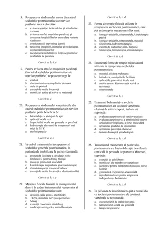 18. Recuperarea sindromului motor din cadrul
sechelelor posttraumatice ale nervilor
periferici are ca obiective:
a.
b.
c.
d.
e.

evitarea apariţiei deformărilor şi atitudinilor
vicioase
evitarea atrofiei muşchilor paralizaţi şi
creşterea funcţiei fibrelor musculare restante
sănătoase
combaterea şi prevenirea durerii
refacerea imaginii kinestezice şi recâştigarea
coordonării mişcărilor
recuperarea mobilităţii şi forţei segmentelor
neafectate de paralizie
Corect: a, b, d, e

19. Pentru evitarea atrofiei muşchilor paralizaţi
(în cadrul sechelelor posttraumatice ale
nervilor periferici) se poate recurge la:
a.
b.
c.
d.
e.

căldură
electrostimularea muşchiului denervat
atele de postură
curenţi de medie frecvenţă
mobilizări active şi active cu rezistenţă

Corect: a, b, c, d

23. Forme de terapie fizicală utilizate în
recuperarea sechelelor posttraumatice, care
pot acţiona prin mecanism reflex sunt:
a.
b.
c.
d.
e.

ionogalvanizările, ultrasunetele, kinetoterapia
pasivă
ionogalvanizările, ultrasunetele, masajul
fototerapia, hidrotermoterapia
curenţi de înaltă frecvenţă, diapulse
fototerapia, termoterapia, climatoterapia
Corect: b, c, d

24. Enumeraţi forme de terapie miorelaxantă
utilizate în recuperarea sechelelor
posttraumatice:
a.
b.
c.
d.
e.

masajul, căldura prelungită
întinderea, manipulările facilitate
aplicaţiile generale şi locale reci
undele scurte, kinetoterapia activă cu
rezistenţă
ultrasunetele
Corect: a, b, e

Corect: b, d

20. Recuperarea sindromului vasculotrofic din
cadrul sechelelor posttraumatice ale nervilor
periferici poate beneficia de:
a.
b.
c.
d.
e.

băi călduţe cu vârtejuri de apă
aplicaţii locale reci
împachetări locale sau generale cu parafină
hidroterapie alternantă la temperaturi mai
mici de 38º C
mofete parţiale

25. Examenul bolnavului cu sechele
posttraumatice ale coloanei vertebrale,
efectuat de către terapeut, trebuie să
cuprindă:
a.
b.
c.
d.
e.

Corect: a, d, e

21. În cadrul tratamentului recuperator al
sechelelor generale posttraumatice, în
perioada de imobilizare la pat se recomandă:
a.
b.
c.
d.
e.

posturi de facilitare a circulaţiei venolimfatice şi pentru drenaj bronşic
masaj şi gimnastică vasculară
kinetoterapie respiratorie şi aerosoloterapie
climatoterapie şi tratament balnear
curenţi de medie frecvenţă şi electrostimulări

Corect: a, b, c, d

26. Tratamentul recuperator al bolnavului
posttraumatic cu fractură-luxaţie de coloană
cervicală în perioada de purtare a Minervei,
cuprinde:
a.
b.
c.
d.
e.

Corect: a, b, c, e

22. Mijloace fizicale folosite în managementul
durerii în cadrul tratamentului recuperator al
sechelelor posttraumatice sunt:
a.
b.
c.
d.
e.

aplicaţii calde şi reci, imobilizări
TENS, stimulare nervoasă periferică
Masaj
exerciţii corectoare, stretching
medicaţie antialgică şi antiinflamatorie

evaluarea respiratorie şi cardiovasculară
evaluarea respiratorie, a amplitudinii tuturor
articulaţiilor implicate, a forţei musculară
aprecierea gradului de spasticitate
aprecierea prezenţei edemelor
testarea biologică şi radiologică

exerciţii de echilibrare
mobilizări ale membrelor superioare
izometrie pentru menţinerea tonusului dorsolombar
gimnastică respiratorie abdominală
reprofesionalizare pentru asigurarea
independenţei bolnavului
Corect: a, b, c, d

27. În perioada de imobilizare la pat a bolnavului
cu sechele posttraumatice ale coloanei
vertebrale se recomandă:
a.
b.
c.

electroterapie de înaltă frecvenţă
termoterapie locală sau generală
terapie respiratorie

 