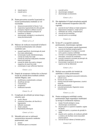 d.
e.

mişcări pasive
mişcări active

c.
d.
e.

exerciţii active
electroterapie antalgică
electroterapie excitomotorie

Corect: c, d, e
Corect: a, b, c

28. Pentru prevenirea escarelor la pacienţii cu
leziuni posttraumatice medulare se vor
recomanda:
a.
b.
c.
d.
e.

întoarcerea pacientului la fiecare 3 ore
inspectarea tegumentului de către pacient
protejarea împotriva căldurii excesive
evitarea traumatismelor prilejuite de
transferuri şi ridicări
electroterapie antialgică şi vasculoactivă,
masaj decontracturant

33. Din săptămâna 8-9 după artroplastia parţială
de umăr, tratamentul recuperator (faza III)
cuprinde:
a.
b.
c.
d.
e.

exerciţii de tip Codman şi rotaţii autopasive
hiperextensii autopasive, rotaţii active
mobilizări ale cotului, scripetoterapie
exerciţii de tip stretching
exerciţii active cu rezistenţă
Corect: d, e

Corect: a, b, c, d

29. Mijloace de reeducare micţională la bolnavii
cu leziuni posttraumatice ale coloanei
vertebrale sunt:
a.
b.
c.
d.
e.

masajul superficial, electroterapia de joasă
frecvenţă, psihoterapia
termoterapia locală, hidrokinetoterapia,
curenţii de medie frecvenţă
curenţi de joasă frecvenţă pentru stimulare
transvezico-pelvină
curenţi de medie frecvenţă şi câmpuri
magnetice de joasă frecvenţă
crenoterapia cu ape sulfuroase hipotone

34. În faza IV a recuperării umărului
posttraumatic, kinetoterapia cuprinde:
a.
b.
c.
d.
e.

manevre de decoaptare capsulo-ligamentară,
exerciţii de facilitare proprioceptivă
exerciţii autopasive la scripete şi exerciţii
active pentru creşterea mobilităţii
exerciţii cu rezistenţă pentru creşterea forţei
musculare, exerciţii de coordonare
exerciţii izometrice executate pe principii ale
facilitării proprioceptive
kinetoterapie respiratorie de tip costal
superior şi de tip abdominal
Corect: a, b, c

Corect: c, d, e

30. Etapele de recuperare a bolnavilor cu fracturiluxaţii de coloană dorso-lombară conform
metodei Magnus, sunt:
a.
b.
c.
d.
e.

imobilizarea conştientizată a coloanei
decubit pe pat tare
verticalizarea
recuperarea
reeducarea mersului

35. Definiţi cauze posibile ale limitării de
mobilitate a cotului posttraumatic:
a.
b.
c.
d.
e.

organizarea colagenică consecutivă edemului,
calusul vicios
leziuni de vase şi nervi
retracţii musculo-tendo-ligamentare, cicatrici
retractile
artrita posttraumatică
osteomul periarticular, fragmente osoase
intraarticulare

Corect: b, c, d
Corect: a, c, d, e

31. Complicaţii ale utilizării pe termen lung a
ortezelor sunt:
a.
b.
c.
d.
e.

atrofii, fibroze
contracturi musculare, ale fasciilor şi
ligamentelor
tulburări micţionale
iritaţii cutanate
dependenţă psihologică
Corect: a, b, d, e

32. Metodele prin care se realizează
rearmonizarea mecanică a umărului
posttraumatic sunt:
a.
b.

posturi
mobilizări pasive cu tracţiuni

36. Pentru recâştigarea mobilităţii cotului
posttraumatic după suspendarea imobilizării
se recurge la următoarele mijloace:
a.
b.
c.
d.
e.

terapie fizicală antialgică, masaj,
electroterapie excitomotorie
mişcări pasive cu ajutorul scripeţilor, reglate
de durere
mobilizări pasive, cu purtarea de greutăţi în
mână
mişcări active analitice, de reeducare globală
a cotului şi de facilitare neuro-musculară
proprioceptivă
exerciţii de tip Codman şi întinderi pasive
Corect: b, d

 