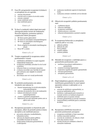 37. Faza III a programului recuperator la bolnavii
cu artroplastie de cot cuprinde:
a.
b.
c.
d.
e.

ortezare discontinuă
exerciţii active şi pasive la nivelul cotului
ortezare continuă
numai mobilizări active
doar mobilizări pasive
Corect: a, b

38. În faza I a reeducării mâinii după intervenţii
chirurgicale pentru leziuni ale tendoanelor
flexorilor degetelor, posturarea optimă a
complexului mâinii presupune:
a.
b.
c.
d.
e.

40º flexie pentru gâtul mâinii
45º flexie în articulaţiile metacarpofalangiene
90º flexie în articulaţiile interfalangiene
proximale
flexie completă în articulaţiile interfalangiene
distale
flexie 90º a cotului
Corect: a, b, c, d

39. Terapia ocupaţională în recuperarea mâinii
posttraumatice vizează:
a.
b.
c.
d.
e.

redobândirea abilităţilor în scopul asigurării
independenţei bolnavului
recuperarea mobilităţii articulare la nivel axial
şi periferic
refacerea forţei şi a rezistenţei musculare
evaluarea necesităţii unor facilităţi de muncă
prin realizarea unor adaptări la restantul
funcţional
dezvoltarea unor noi vocaţii profesionale

d.
e.

reeducarea membrului superior în lanţ kinetic
închis
reeducarea coloanei vertebrale cervico-dorsale
Corect: a, b, c

42. Obiectivele recuperării şoldului posttraumatic
sunt:
a.
b.
c.
d.
e.

combaterea durerii
refacerea stabilităţii
recuperarea mobilităţii
reluarea precoce a mersului
refacerea aliniamentului şi posturii corpului
Corect: a, b, c

43. În recuperarea bolnavului cu artroplastie
totală de şold se vor evita:
a.
b.
c.
d.
e.

adducţia şoldului
abducţia de şold
flexia şoldului
rotaţiile şoldului
extensia şoldului
Corect: a, d

44. Metodele de recuperare a stabilităţii pasive a
genunchiului posttraumatic sunt:
a.
b.
c.
d.
e.

tonifierea musculaturii stabilizatoare a
genunchiului
creşterea rezistenţei ligamentare
respectarea regulilor de igienă a genunchiului
ortezarea genunchiului
artroplastia genunchiului
Corect: a, b, c, d

Corect: a, d, e

40. În sechelele posttraumatice ale mâinii,
întinderile sunt indicate în:
a.
b.
c.
d.
e.

fracturi intraarticulare la nivelul articulaţiilor
metacarpofalangiene
aderenţe ale ţesuturilor moi şi ale tendoanelor
redoare articulară prin retracţii
capsuloligamentare
cicatrici şi grefoane postoperatorii
hipercorecţii ale unor deformări pentru care se
aplică atele seriate

45. După îndepărtarea gipsului utilizat pentru
imobilizarea genunchiului în cazul rupturii
aparatului extensor cvadricipital, se va
recurge la:
a.
b.
c.
d.
e.

exerciţii de mobilizare a genunchiului, cu
accent pe mobilizările active
tonifierea cvadricepsului prin izometrie şi
exerciţii rezistive cu încărcare progresivă
mobilizări pasive în poziţii extreme
ortezarea genunchiului şi exerciţii izometrice
masaj profund şi mobilizări pasive controlate
de durere

Corect: b, c, d, e
Corect: a, b

41. Recuperarea pacienţilor cu fractură de şold
presupune, alături de posturări pentru evitarea
deviaţiilor şi de mobilizări precoce:
a.
b.
c.

prevenirea edemului, tromboflebitelor,
tulburărilor trofice
aplicarea de diapulse pentru grăbirea
consolidării focarului de fractură
atenţie pentru reeducarea genunchiului şi
cvadricepsului

46. Recuperarea echilibrului muscular al
piciorului posttraumatic presupune:
a.
b.
c.
d.

recuperarea mobilităţii şi forţei musculare
tonifiere musculară analitică
exerciţii de coordonare, de refacere a feedback-ului senzitivo-motor
metode fizicale de combatere a durerii şi
retracţiilor tendinoase

 