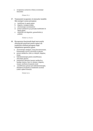 e.

recuperarea exclusivă a forţei şi rezistenţei
musculare
Corect: b, c

47. Tratamentul recuperator al entorselor instabile
fără smulgeri osoase presupune:
a.
b.
c.
d.
e.

imobilizare în aparat gipsat
diapulse, roentgen-terapie
electroterapie excitomotorie
posturi antideclive pe perioada imobilizării în
aparat gipsat
mobilizări ale degetelor, genunchiului şi
şoldului
Corect: a, b, d, e

48. Recuperarea funcţională după intervenţiile
chirurgicale practicate pentru rupturi ale
tendonului achilean presupune după
îndepărtarea aparatului gipsat:
a.
b.
c.
d.
e.

electroterapie antalgică, masaj decontracturant,
kinetoterapie activă a piciorului şi gleznei
posturi antideclive, baie cu vârtejuri, diapulse,
masaj
hidrokinetoterapie pentru remobilizarea
articulaţiei gleznei
tratamentul edemului (posturi antideclive,
bandaje elastice, baie cu vârtejuri, diapulse,
masaj), tonifierea tricepsului sural
remobilizarea gleznei prin hidrokinetoterapie,
întinderea tricepsului şi tendonului acestuia
(când a apărut retracţia)
Corect: d, e

 