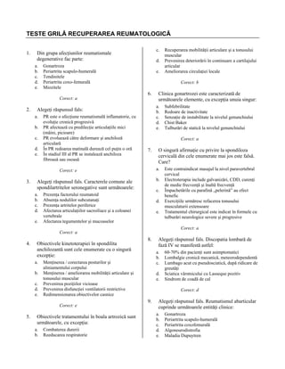 TESTE GRILĂ RECUPERAREA REUMATOLOGICĂ
1.

c.

Din grupa afecţiunilor reumatismale
degenerative fac parte:
a.
b.
c.
d.
e.

d.

Gonartroza
Periartrita scapulo-humerală
Tendinitele
Periartrita coxo-femurală
Miozitele

e.

Corect: b

6.
Corect: a

2.

b.
c.
d.
e.

PR este o afecţiune reumatismală inflamatorie, cu
evoluţie cronică progresivă
PR afectează cu predilecţie articulaţiile mici
(mâini, picioare)
PR evoluează către deformare şi anchiloză
articulară
În PR redoarea matinală durează cel puţin o oră
În stadiul III al PR se instalează anchiloza
fibroasă sau osoasă

7.

e.

O singură afirmaţie cu privire la spondiloza
cervicală din cele enumerate mai jos este falsă.
Care?
a.
b.

Alegeţi răspunsul fals. Caracterele comune ale
spondilartritelor seronegative sunt următoarele:
a.
b.
c.
d.

c.

Prezenţa factorului reumatoid
Absenţa nodulilor subcutanaţi
Prezenţa artritelor periferice
Afectarea articulaţiilor sacroiliace şi a coloanei
vertebrale
Afectarea tegumentelor şi mucoaselor

d.
e.

Obiectivele kinetoterapiei în spondilita
anchilozantă sunt cele enumerate cu o singură
excepţie:
a.
b.
c.
d.
e.

5.

Obiectivele tratamentului în boala artrozică sunt
următoarele, cu excepţia:
a.
b.

8.

Combaterea durerii
Reeducarea respiratorie

Alegeţi răspunsul fals. Discopatia lombară de
fază IV se manifestă astfel:
a.
b.
c.

Menţinerea / corectarea posturilor şi
aliniamentului corpului
Menţinerea / ameliorarea mobilităţii articulare şi
tonusului muscular
Prevenirea poziţiilor vicioase
Prevenirea disfuncţiei ventilatorii restrictive
Redimensionarea obiectivelor casnice
Corect: e

Este contraindicat masajul la nivel paravertebral
cervical
Electroterapia include galvanizări, CDD, curenţi
de medie frecvenţă şi înaltă frecvenţă
Împachetările cu parafină „pelerină” au efect
benefic
Exerciţiile urmăresc refacerea tonusului
musculaturii extensoare
Tratamentul chirurgical este indicat în formele cu
tulburări neurologice severe şi progresive
Corect: a

Corect: a

4.

Subfebrilitate
Redoare de inactivitate
Senzaţie de instabilitate la nivelul genunchiului
Chist Baker
Tulburări de statică la nivelul genunchiului
Corect: a

Corect: e

3.

Clinica gonartrozei este caracterizată de
următoarele elemente, cu excepţia unuia singur:
a.
b.
c.
d.
e.

Alegeţi răspunsul fals:
a.

Recuperarea mobilităţii articulare şi a tonusului
muscular
Prevenirea deteriorării în continuare a cartilajului
articular
Ameliorarea circulaţiei locale

d.
e.

60-70% din pacienţi sunt asimptomatici
Lombalgie cronică mecanică, meteorodependentă
Lumbago acut cu pseudosciatică, după ridicare de
greutăţi
Sciatica vârstnicului cu Lasseque pozitiv
Sindrom de coadă de cal
Corect: d

9.

Alegeţi răspunsul fals. Reumatismul abarticular
cuprinde următoarele entităţi clinice:
a.
b.
c.
d.
e.

Gonartroza
Periartrita scapulo-humerală
Periartrita coxofemurală
Algoneurodistrofia
Maladia Dupuytren

 