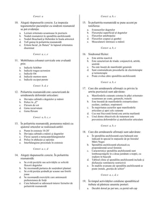 Corect: a

10. Alegeţi răspunsurile corecte. La inspecţia
tegumentelor pacienţilor cu sindrom reumatoid
se pot evidenţia:
a.
b.
c.
d.
e.

Leziuni eritemato-scuamoase în psoriazis
Noduli reumatoizi în spondilita anchilozantă
Noduli Bouchard şi Heberden în boala artrozică
Tofi gutoşi în poliartrita reumatoidă
Eritem facial „în fluture” în lupusul eritematos
diseminat
Corect: a, c, e

11. Mobilitatea coloanei cervicale este evaluată
prin:
a.
b.
c.
d.
e.

Indicele Schöber
Indicele tragus-acromion
Indicele Ott
Indicele menton-stern
Indicele occiput-perete

Corect: a, b, c

15. În poliartrita reumatoidă se pune accent pe
tonifierea:
a.
b.
c.
d.
e.

Extensorilor degetelor
Flexorului superficial al degetelor
Flexorilor antebraţului
Flexorilor coapsei şi gambei
Musculaturii intrinseci a mâinii
Corect: a, b, e

16. Sindromul Reiter:
a.
b.
c.
d.
e.

Este artrita reactivă
Este caracterizat de triada: conjunctivă, artrită,
uretrită
Nu este însoţit de manifestări generale
Sunt contraindicate procedurile de electroterapie
şi termoterapie
Poate evolua către spondilita anchilozantă
Corect: a, b, e

Corect: b, d, e

12. Poliartrita reumatoidă este caracterizată de
următoarele deformări articulare:
a.
b.
c.
d.
e.

Deviaţia cubitală a degetelor şi mâinii
Police în „Z”
Flexum de cot
Genu recurvatum
Genu flexum
Corect: a, b, c, e

17. Care din următoarele afirmaţii cu privire la
artrita psoriazică sunt adevărate:
a.
b.
c.
d.
e.

13. În poliartrita reumatoidă, posturarea mâinii cu
ajutorul ortezelor se realizează astfel:
a.
b.
c.
d.
e.

Pumn în extensie 10-20˚
Deviaţia cubitală a mâinii şi degetelor
Flexie uşoară a metacarpofalangienelor
Police în abducţie şi opoziţie
Interfalangiene proximale în extensie
Corect: a, c, d

14. Alegeţi răspunsurile corecte. În poliartrita
reumatoidă:
a.
b.
c.
d.
e.

Se evită poziţiile sau activităţile ce solicită
flexorii degetelor
Se recomandă purtarea de susţinători plantari
Se evită poziţia şezândă pe scaune sau fotolii
joase
Se recomandă exerciţiile care antrenează
prehensiunea de forţă
Cura balneară se adresează tuturor formelor de
poliartrită reumatoidă

Manifestările cutanate constau în plăci eritematoscuamoase pe coate, genunchi, trunchi
Este însoţită de manifestările extraarticulare:
oculare, cardiace, respiratorii
În majoritatea cazurilor apar manifestările
articulare şi apoi cele cutanate
Cea mai frecventă formă este artrita mutilantă
Unul dintre obiectivele de tratament este
prevenirea deformărilor şi anchilozelor articulare
Corect: a, b, e

18. Care din următoarele afirmaţii sunt adevărate:
a.
b.
c.
d.
e.

În spondilita anchilozantă cura balneară este
indicată în special în staţiunile de pe litoralul
Mării Negre
Spondilita anchilozantă afectează cu
preponderenţă sexul feminin
Caracteristice spondilita anchilozantă sunt
lombosacralgiile în a doua jumătate a nopţii, cu
iradiere în basculă
Tabloul clinic al spondilita anchilozantă include şi
disfuncţia ventilatorie restrictivă
În stadiile avansate ale spondilita anchilozantă se
poate instala „poziţia de schior”
Corect: a, c, d, e

19. În timpul activităţilor cotidiene spondiliticul
trebuie să păstreze anumite posturi:
a.

Decubit dorsal pe pat tare, cu pernă sub cap

 