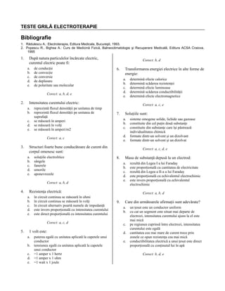 TESTE GRILĂ ELECTROTERAPIE

Bibliografie
1. Rădulescu A.: Electroterapia, Editura Medicala, Bucureşti, 1993.
2. Popescu R., Bighea A.: Curs de Medicină Fizică, Balneoclimatologie şi Recuperare Medicală, Editura ACSA Craiova,
1995

1.

După natura particulelor încărcate electric,
curentul electric poate fi:
a.
b.
c.
d.
e.

de conducţie
de convecţie
de conversie
de deplasare
de polaritate sau molecular

Corect: b, d

6.

a.
b.
c.
d.
e.

Corect: a, b, d, e

2.

Intensitatea curentului electric:
a.
b.
c.
d.
e.

reprezintă fluxul densităţii pe unitatea de timp
reprezintă fluxul densităţii pe unitatea de
suprafaţă
se măsoară în amperi
se măsoară în volţi
se măsoară în amperi/m2

7.

d.
e.

soluţiile electrolitice
sângele
fanerele
umorile
aponevrozele

8.

în circuit continuu se măsoară în ohmi
în circuit continuu se măsoară în volţi
în circuit alternativ poartă numele de impedanţă
este invers proporţională cu intensitatea curentului
este direct proporţională cu intensitatea curentului
Corect: a, c, d

5.

Masa de substanţă depusă la un electrod:
a.
b.
c.
d.
e.

Rezistenţa electrică:
a.
b.
c.
d.
e.

1 volt este:
a.
b.
c.
d.
e.

puterea egală cu unitatea aplicată la capetele unui
conductor
tensiunea egală cu unitatea aplicată la capetele
unui conductor
=1 amper x 1 hertz
=1 amper x 1 ohm
=1 watt x 1 joule

sisteme omogene solide, lichide sau gazoase
constituite din cel puţin două substanţe
constituite din substanţe care îşi păstrează
individualitatea chimică
formate dintr-un solvent şi un dizolvant
formate dintr-un solvent şi un dizolvat
Corect: a, c, d, e

Corect: a, b, d

4.

Soluţiile sunt:
a.
b.
c.

Structuri foarte bune conducătoare de curent din
corpul omenesc sunt:
a.
b.
c.
d.
e.

determină efecte calorice
determină scăderea rezistenţei
determină efecte luminoase
determină scăderea conductibilităţii
determină efecte electromagnetice
Corect: a, c, e

Corect: a, c

3.

Transformarea energiei electrice în alte forme de
energie:

rezultă din Legea I a lui Faraday
este proporţională cu cantitatea de electricitate
rezultă din Legea a II-a a lui Faraday
este proporţională cu echivalentul electrochimic
este invers proporţională cu echivalentul
electrochimic
Corect: a, b, d

9.

Care din următoarele afirmaţii sunt adevărate?
a.
b.
c.
d.
e.

un ţesut este un conductor uniform
cu cat un segment este situat mai departe de
electrozi, intensitatea curentului ajuns la el este
mai mică
pe regiunea cuprinsă între electrozi, intensitatea
curentului este egală
cantitatea cea mai mare de curent trece prin
zonele ce opun rezistenţa cea mai mică
conductibilitatea electrică a unui ţesut este direct
proporţională cu conţinutul lui în apă
Corect: b, d, e

 