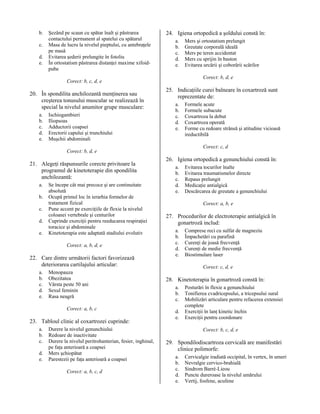 b.
c.
d.
e.

Şezând pe scaun cu spătar înalt şi păstrarea
contactului permanent al spatelui cu spătarul
Masa de lucru la nivelul pieptului, cu antebraţele
pe masă
Evitarea şederii prelungite în fotoliu
În ortostatism păstrarea distanţei maxime xifoidpube

24. Igiena ortopedică a şoldului constă în:
a.
b.
c.
d.
e.

Corect: b, d, e

Corect: b, c, d, e

20. În spondilita anchilozantă menţinerea sau
creşterea tonusului muscular se realizează în
special la nivelul anumitor grupe musculare:
a.
b.
c.
d.
e.

Ischiogambieri
Iliopsoas
Adductorii coapsei
Erectorii capului şi trunchiului
Muşchii abdominali

25. Indicaţiile curei balneare în coxartroză sunt
reprezentate de:
a.
b.
c.
d.
e.

a.
b.
c.
d.
e.

Se începe cât mai precoce şi are continuitate
absolută
Ocupă primul loc în ierarhia formelor de
tratament fizical
Pune accent pe exerciţiile de flexie la nivelul
coloanei vertebrale şi centurilor
Cuprinde exerciţii pentru reeducarea respiraţiei
toracice şi abdominale
Kinetoterapia este adaptată stadiului evolutiv
Corect: a, b, d, e

22. Care dintre următorii factori favorizează
deteriorarea cartilajului articular:
a.
b.
c.
d.
e.

Menopauza
Obezitatea
Vârsta peste 50 ani
Sexul feminin
Rasa neagră
Corect: a, b, c

23. Tabloul clinic al coxartrozei cuprinde:
a.
b.
c.
d.
e.

Durere la nivelul genunchiului
Redoare de inactivitate
Durere la nivelul peritrohanterian, fesier, inghinal,
pe faţa anterioară a coapsei
Mers şchiopătat
Parestezii pe faţa anterioară a coapsei
Corect: a, b, c, d

Formele acute
Formele subacute
Coxartroza la debut
Coxartroza operată
Forme cu redoare strânsă şi atitudine vicioasă
ireductibilă
Corect: c, d

Corect: b, d, e

21. Alegeţi răspunsurile corecte privitoare la
programul de kinetoterapie din spondilita
anchilozantă:

Mers şi ortostatism prelungit
Greutate corporală ideală
Mers pe teren accidentat
Mers cu sprijin în baston
Evitarea urcării şi coborârii scărilor

26. Igiena ortopedică a genunchiului constă în:
a.
b.
c.
d.
e.

Evitarea tocurilor înalte
Evitarea traumatismelor directe
Repaus prelungit
Medicaţie antialgică
Descărcarea de greutate a genunchiului
Corect: a, b, e

27. Procedurilor de electroterapie antialgică în
gonartroză includ:
a.
b.
c.
d.
e.

Comprese reci cu sulfat de magneziu
Împachetări cu parafină
Curenţi de joasă frecvenţă
Curenţi de medie frecvenţă
Biostimulare laser
Corect: c, d, e

28. Kinetoterapia în gonartroză constă în:
a.
b.
c.
d.
e.

Posturări în flexie a genunchiului
Tonifierea cvadricepsului, a tricepsului sural
Mobilizări articulare pentru refacerea extensiei
complete
Exerciţii în lanţ kinetic închis
Exerciţii pentru coordonare
Corect: b, c, d, e

29. Spondilodiscartroza cervicală are manifestări
clinice polimorfe:
a.
b.
c.
d.
e.

Cervicalgie iradiată occipital, în vertex, în umeri
Nevralgie cervico-brahială
Sindrom Barré-Lieou
Puncte dureroase la nivelul umărului
Vertij, fosfene, acufene

 