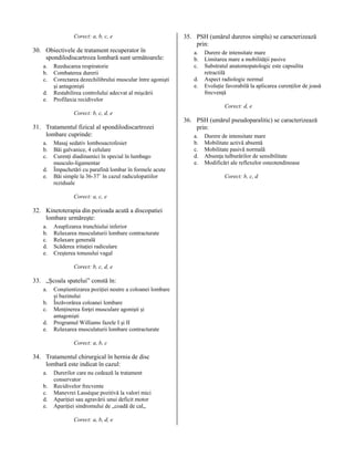 Corect: a, b, c, e

30. Obiectivele de tratament recuperator în
spondilodiscartroza lombară sunt următoarele:
a.
b.
c.
d.
e.

Reeducarea respiratorie
Combaterea durerii
Corectarea dezechilibrului muscular între agonişti
şi antagonişti
Restabilirea controlului adecvat al mişcării
Profilaxia recidivelor

35. PSH (umărul dureros simplu) se caracterizează
prin:
a.
b.
c.
d.
e.

Durere de intensitate mare
Limitarea mare a mobilităţii pasive
Substratul anatomopatologic este capsulita
retractilă
Aspect radiologic normal
Evoluţie favorabilă la aplicarea curenţilor de joasă
frecvenţă
Corect: d, e

Corect: b, c, d, e

31. Tratamentul fizical al spondilodiscartrozei
lombare cuprinde:
a.
b.
c.
d.
e.

Masaj sedativ lombosacrofesier
Băi galvanice, 4 celulare
Curenţi diadinamici în special în lumbago
musculo-ligamentar
Împachetări cu parafină lombar în formele acute
Băi simple la 36-37˚ în cazul radiculopatiilor
reziduale
Corect: a, c, e

32. Kinetoterapia din perioada acută a discopatiei
lombare urmăreşte:
a.
b.
c.
d.
e.

Asuplizarea trunchiului inferior
Relaxarea musculaturii lombare contracturate
Relaxare generală
Scăderea iritaţiei radiculare
Creşterea tonusului vagal
Corect: b, c, d, e

33. „Şcoala spatelui” constă în:
a.
b.
c.
d.
e.

Conştientizarea poziţiei neutre a coloanei lombare
şi bazinului
Înzăvorârea coloanei lombare
Menţinerea forţei musculare agonişti şi
antagonişti
Programul Williams fazele I şi II
Relaxarea musculaturii lombare contracturate
Corect: a, b, c

34. Tratamentul chirurgical în hernia de disc
lombară este indicat în cazul:
a.
b.
c.
d.
e.

Durerilor care nu cedează la tratament
conservator
Recidivelor frecvente
Manevrei Lassèque pozitivă la valori mici
Apariţiei sau agravării unui deficit motor
Apariţiei sindromului de „coadă de cal„
Corect: a, b, d, e

36. PSH (umărul pseudoparalitic) se caracterizează
prin:
a.
b.
c.
d.
e.

Durere de intensitate mare
Mobilitate activă absentă
Mobilitate pasivă normală
Absenţa tulburărilor de sensibilitate
Modificări ale reflexelor osteotendinoase
Corect: b, c, d

 