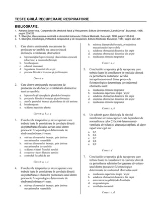 TESTE GRILĂ RECUPERARE RESPIRATORIE
BIBLIOGRAFIE:
1. Adriana Sarah Nica, Compendiu de Medicină fizică şi Recuperare, Editura Universitară „Carol Davila”, Bucureşti, 1998,
pagini 229-232
2. T. Sbenghe, Recuperarea medicală la domiciliul bolnavului, Editura Medicală, Bucureşti, 1996, pagini 186-246
3. T. Sbenghe, Kinetologie profilactică, terapeutică şi de recuperare, Editura Medicală, Bucureşti, 1987, pagini 292-305

1.

b.

Care dintre următoarele mecanisme de
producere reversibile nu caracterizează
disfuncţia ventilatorie obstructivă:
a.
b.
c.
d.
e.

hipersecreţia (hipercrinia) şi vâscozitatea crescută
(discrinia) a mucusului bronşic
bronhospasm
edemul mucoasei
îngustarea dinamică din expir
procese fibrotice bronşice şi peribronşice

c.
d.
e.

Corect: a, c

5.

Corect: e

2.

Care dintre următoarele mecanisme de
producere ale disfuncţiei ventilatorii obstructive
sunt ireversibile:
a.
b.
c.
d.
e.

3.

b.
c.
d.
e.

mărirea diametrului bronşic, prin ţintirea
mecanismelor reversibile
mărirea diametrului bronşic, prin ţintirea
mecanismelor ireversibile
scăderea vitezei fluxului aerului
creşterea vitezei fluxului aerului
controlul fluxului de aer
Corect: a, c, e

4.

Concluziile terapeutice şi de recuperare care
trebuie luate în considerare în corelaţie directă
cu perturbarea volumelor pulmonare-unul dintre
procesele fiziopatologice determinate de
sindromul obstructiv-sunt:
a.

mărirea diametrului bronşic, prin ţintirea
mecanismelor reversibile

reeducarea ritmului respirator
reeducarea raportului inspir / expir
scăderea obstrucţiei dinamice din expir
creşterea obstrucţiei dinamice din expir
reeducarea ritmului respirator
Corect: a, b

6.

Concluziile terapeutice şi de recuperare care
trebuie luate în considerare în corelaţie directă
cu perturbarea fluxului aerian-unul dintre
procesele fiziopatologice determinate de
sindromul obstructiv-sunt:
a.

Concluziile terapeutice şi de recuperare care
trebuie luate în considerare în corelaţie directă
cu perturbarea distribuţiei aerului
intrapulmonar-unul dintre procesele
fiziopatologice determinate de sindromul
obstructiv-sunt:
a.
b.
c.
d.
e.

hipertrofia şi hiperplazia glandelor bronşice
procesele fibrotice bronşice şi peribronşice
atrofia peretelui bronşic şi pierderea de căi aeriene
bronhospasm
scăderea reculului elastic
Corect: a, b, c, e

mărirea diametrului bronşic, prin ţintirea
mecanismelor ireversibile
scăderea obstrucţiei dinamice din expir
creşterea obstrucţiei dinamice din expir
reeducarea ritmului respirator

Un schimb gazos fiziologic la nivelul
membranei alveolo-capilare este dependent de
normalitatea celor 2 factori determinanţiventilaţia alveolară şi circulaţia capilară, al căror
raport este egal cu:
a.
b.
c.
d.
e.

0,5
0,6
0,7
0,8
0,9
Corect: d

7.

Concluziile terapeutice şi de recuperare care
trebuie luate în considerare în corelaţie directă
cu perturbarea schimburilor gazoase alveolareunul dintre procesele fiziopatologice
determinate de sindromul obstructiv-sunt:
a.
b.
c.
d.
e.

reeducarea raportului inspir / expir
scăderea obstrucţiei dinamice din expir
corectarea inegalităţii de distribuţie
oxigenoterapia
ventilaţia mecanică
Corect: c, d

 