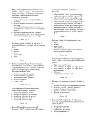 8.

Musculatura respiratorie îşi măreşte travaliul
(pentru a genera o creştere a presiunii coloanei
de aer care străbate căile aeriene cu rezistenţă
crescută în sindromul obstructiv) prin
următoarele modalităţi:
a.
b.
c.
d.
e.

creşterea tensiunii de contracţie a muşchilor în
activitate
scăderea tensiunii de contracţie a muşchilor în
activitate
intrarea în contracţie a muşchilor inspiratori de
rezervă (muşchi de obicei inactivi în respiraţia de
repaus)
intrarea în contracţie a muşchilor expiratori
(muşchi de obicei inactivi în respiraţia de repaus)
intrarea în contracţie a muşchiului diafragm
Corect: a, c, d

9.

Creşterea costului ventilator de câteva ori în
sindromul obstructiv se traduce sub raport clinic
prin:
a.
b.
c.
d.
e.

cefalee
dispnee
tuse
expectoraţie
febră
Corect: b

10. Concluziile terapeutice şi de recuperare care
trebuie luate în considerare în corelaţie directă
cu perturbarea travaliului ventilator-unul dintre
procesele fiziopatologice determinate de
sindromul obstructiv-sunt:
a.
b.
c.
d.
e.

tonifierea musculaturii respiratorii
reeducarea ritmului respiraţiei
reeducarea frecvenţei respiraţiei
scăderea obstrucţiei
oxigenoterapie
Corect: a, b, c, d

11. Apariţia hipoxemiei exprimă instalarea
insuficienţei pulmonare denumită:
a.
b.
c.
d.
e.

insuficienţă pulmonară parţială
insuficienţă pulmonară de distribuţie
insuficienţă pulmonară de perfuzie
insuficienţă pulmonară totală
insuficienţă pulmonară gravă
Corect: a, b

12. Reversibilitatea hipertensiunii arteriale
pulmonare (HAP) la administrarea de oxigen se

explică prin următoarea succesiune de
fenomene:
a.
b.
c.
d.
e.

administrarea de oxigen → scade hipoxemia →
scade vasoconstricţia capilară → scade HAP
administrarea de oxigen → creşte hipoxemia →
scade vasoconstricţia capilară → scade HAP
administrarea de oxigen → creşte hipoxemia →
creşte vasoconstricţia capilară → scade HAP
administrarea de oxigen → scade hipoxemia →
creşte vasoconstricţia capilară → scade HAP
administrarea de oxigen → menţine hipoxemia →
accentuează vasoconstricţia capilară → scade
HAP
Corect: a

13. Reperele clinice ale bronşitei cronice sunt:
a.
b.
c.
d.
e.

tusea
cefalee
expectoraţia
febra şi frisonul
semnele sindromului obstructiv în funcţie de
gradul disfuncţiei ventilatorii
Corect: a, c, e

14. În definiţia astmul bronşic ca boală respiratorie
cronică trebuie luate în considerare următoarele
aspecte:
a.
b.
c.
d.
e.

hiperreactivitatea bronşică
crize paroxistice de dispnee care dispar spontan
crize paroxistice de dispnee care dispar la un
bronhodilatator
tahicardie
creşteri ale valorilor tensionale
Corect: a, b, c

15. Dispneea este un simptom subiectiv definită ca
o:
a.
b.
c.
d.
e.

senzaţie de tensiune toraco-pulmonară inadecvată
percepere anormală a unei jene respiratorii
senzaţie de disconfort abdominal
percepere anormală a bătăilor inimii
senzaţie de astenie fizică
Corect: a, b

16. Caracteristicile programului de recuperare
medicală la pacientul cu disfuncţie ventilatorie
obstructivă sunt:
a.
b.
c.
d.

complexitatea metodelor
simplicitatea metodelor
continuitatea aplicării lor
intermitenţa aplicării lor

 