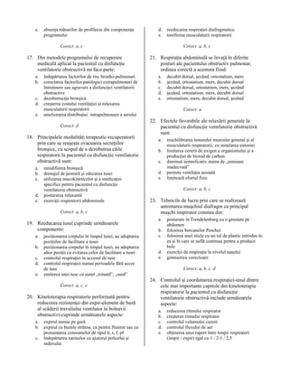 e.

absenţa măsurilor de profilaxie din componenţa
programului

d.
e.

Corect: a, c

17. Din metodele programului de recuperare
medicală aplicat la pacientul cu disfuncţie
ventilatorie obstructivă nu face parte:
a.
b.
c.
d.
e.

îndepărtarea factorilor de risc bronho-pulmonari
corectarea factorilor patologici extrapulmonari de
întreţinere sau agravare a disfuncţiei ventilatorii
obstructive
dezobstrucţia bronşică
creşterea costului ventilaţiei şi relaxarea
musculaturii respiratorii
ameliorarea distribuţiei intrapulmonare a aerului
Corect: d

18. Principalele modalităţi terapeutic-recuperatorii
prin care se reuşeşte evacuarea secreţiilor
bronşice, cu scopul de a dezobstrua căile
respiratorii la pacientul cu disfuncţie ventilatorie
obstructivă sunt:
a.
b.
c.
d.
e.

umidifierea bronşică
drenajul de postură şi educarea tusei
utilizarea mucokineticelor şi a medicaţiei
specifice pentru pacientul cu disfuncţie
ventilatorie obstructivă
posturarea relaxantă
exerciţii respiratorii abdominale
Corect: a, b, c

19. Reeducarea tusei cuprinde următoarele
componente:
a.
b.
c.
d.
e.

poziţionarea corpului în timpul tusei, au adoptarea
poziţiilor de facilitare a tusei
poziţionarea corpului în timpul tusei, au adoptarea
altor poziţii cu evitarea celor de facilitare a tusei
controlul respiraţiei în accesul de tuse
controlul respiraţiei numai perioadele fără acces
de tuse
emiterea unei tuse cu sunet „rotund”, „surd”
Corect: a, c, e

20. Kinetoterapia respiratorie performată pentru
reducerea rezistenţei din expir-element de bază
al scăderii travaliului ventilator la bolnavii
obstructivi-cuprinde următoarele aspecte:
a.
b.
c.

expirul numai pe gură
expirul cu buzele strânse, ca pentru fluierat sau cu
pronunţarea consoanelor de tipul h, s, f, pf
îndepărtarea narinelor cu ajutorul policelui şi
indexului

reeducarea respiraţiei diafragmatice
tonifierea musculaturii respiratorii
Corect: a, b, c

21. Respiraţia abdominală se învaţă în diferite
posturi ale pacientului obstructiv pulmonar,
ordinea corectă a acestora fiind:
a.
b.
c.
d.
e.

decubit dorsal, şezând, ortostatism, mers
şezând, ortostatism, mers, decubit dorsal
decubit dorsal, ortostatism, mers, şezând
şezând, ortostatism, mers, decubit dorsal
ortostatism, mers, decubit dorsal, şezând
Corect: a

22. Efectele favorabile ale relaxării generale la
pacientul cu disfuncţie ventilatorie obstructivă
sunt:
a.
b.
c.
d.
e.

reechilibrarea tonusului muscular general şi al
musculaturii respiratorii, cu instalarea eutoniei
limitarea cererii de oxigen a organismului şi a
producţiei de bioxid de carbon
diminuă semnificativ starea de „tensiune
inadecvată”
permite ventilaţia asistată
limitează efortul fizic
Corect: a, b, c

23. Tehnicile de lucru prin care se realizează
antrenarea muşchiul diafragm ca principal
muşchi inspirator constau din:
a.
b.
c.
d.
e.

posturare în Trendelenburg cu o greutate pe
abdomen
folosirea borcanelor Pescher
folosirea unei sticle cu un tul de plastic introdus în
ea şi în care se suflă continuu pentru a produce
bule
exerciţii de respiraţie la nivelul nasului
gimnastica corectoare
Corect: a, b, c, d

24. Controlul şi coordonarea respiraţiei-unul dintre
cele mai importante capitole din kinetoterapia
respiratorie la pacientul cu disfuncţie
ventilatorie obstructivă-include următoarele
aspecte:
a.
b.
c.
d.
e.

reducerea ritmului respirator
creşterea ritmului respirator
controlul volumului curent
controlul fluxului de aer
obţinerea unui raport între timpii respiratori
(inspir / expir) egal cu 1 / 2-1 / 2,5

 
