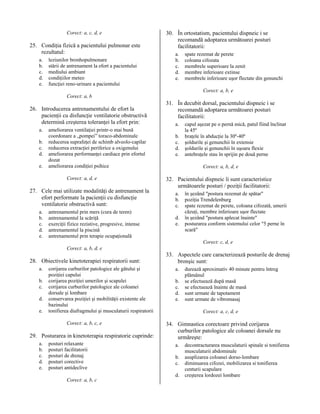 Corect: a, c, d, e

25. Condiţia fizică a pacientului pulmonar este
rezultatul:
a.
b.
c.
d.
e.

leziunilor bronhopulmonare
stării de antrenament la efort a pacientului
mediului ambiant
condiţiilor meteo
funcţiei reno-urinare a pacientului

30. În ortostatism, pacientului dispneic i se
recomandă adoptarea următoarei posturi
facilitatorii:
a.
b.
c.
d.
e.

spate rezemat de perete
coloana cifozata
membrele superioare la zenit
membre inferioare extinse
membrele inferioare uşor flectate din genunchi
Corect: a, b, e

Corect: a, b

26. Introducerea antrenamentului de efort la
pacienţii cu disfuncţie ventilatorie obstructivă
determină creşterea toleranţei la efort prin:
a.
b.
c.
d.
e.

ameliorarea ventilaţiei printr-o mai bună
coordonare a „pompei” toraco-abdominale
reducerea suprafeţei de schimb alveolo-capilar
reducerea extracţiei periferice a oxigenului
ameliorarea performanţei cardiace prin efortul
dozat
ameliorarea condiţiei psihice
Corect: a, d, e

27. Cele mai utilizate modalităţi de antrenament la
efort performate la pacienţii cu disfuncţie
ventilatorie obstructivă sunt:
a.
b.
c.
d.
e.

antrenamentul prin mers (cura de teren)
antrenamentul la scăriţă
exerciţii fizice rezistive, progresive, intense
antrenamentul la piscină
antrenamentul prin terapie ocupaţională

31. În decubit dorsal, pacientului dispneic i se
recomandă adoptarea următoarei posturi
facilitatorii:
a.
b.
c.
d.
e.

capul aşezat pe o pernă mică, patul fiind înclinat
la 45º
braţele în abducţie la 30º-40º
şoldurile şi genunchii în extensie
şoldurile şi genunchii în uşoara flexie
antebraţele stau în sprijin pe două perne
Corect: a, b, d, e

32. Pacientului dispneic îi sunt caracteristice
următoarele posturi / poziţii facilitatorii:
a.
b.
c.
d.
e.

în şezând "postura rezemat de spătar"
poziţia Trendelenburg
spate rezemat de perete, coloana cifozată, umerii
căzuţi, membre inferioare uşor flectate
în şezând "postura aplecat înainte"
posturarea conform sistemului celor "5 perne în
scară"
Corect: c, d, e

Corect: a, b, d, e

28. Obiectivele kinetoterapiei respiratorii sunt:
a.
b.
c.
d.
e.

corijarea curburilor patologice ale gâtului şi
poziţiei capului
corijarea poziţiei umerilor şi scapulei
corijarea curburilor patologice ale coloanei
dorsale şi lombare
conservarea poziţiei şi mobilităţii existente ale
bazinului
tonifierea diafragmului şi musculaturii respiratorii
Corect: a, b, c, e

29. Posturarea in kinetoterapia respiratorie cuprinde:
a.
b.
c.
d.
e.

posturi relaxante
posturi facilitatorii
posturi de drenaj
posturi corective
posturi antideclive

33. Aspectele care caracterizează posturile de drenaj
bronşic sunt:
a.
b.
c.
d.
e.

Corect: a, c, d, e

34. Gimnastica corectoare privind corijarea
curburilor patologice ale coloanei dorsale nu
urmăreşte:
a.
b.
c.
d.

Corect: a, b, c

durează aproximativ 40 minute pentru întreg
plămânul
se efectuează după masă
se efectuează înainte de masă
sunt urmate de tapotament
sunt urmate de vibromasaj

decontracturarea musculaturii spinale si tonifierea
musculaturii abdominale
asuplizarea coloanei dorso-lombare
diminuarea cifozei, mobilizarea si tonifierea
centurii scapulare
creşterea lordozei lombare

 