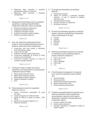 d.
e.

Menţinerea forţei musculare a
paravertebrali inferiori şi a fesierilor
Menţinerea forţei musculare a
ischiogambieri

muşchilor
muşchilor

11. În recuperarea neurologică sunt preferate
tehnicile:
a.
b.

Corect: a, c, d

7.

Programul de kinetoterapie inclus în recuperare
pacientului cu patologie discală lombară,
conflict disco-radicular, trebuie să cuprindă:
a.
b.
c.
d.
e.

Relaxarea musculaturii contracturate
Asuplizarea trunchiului inferior
Asuplizarea trunchiului superior
Asuplizarea muşchilor centurii scapulare
Relaxarea musculaturii hipotone
Corect: a, b

8.

Care sunt obiectivele tratamentului fizicalkinetic în cazul recuperării paraliziilor de nervi
periferici, pentru prevenirea complicaţiilor:
a.
b.
c.
d.
e.

Conservarea unui ţesut cutanat şi subcutanat
trofic, fără aderenţe, edeme
Cicatrici cât mai suple
Profilaxia retracţiilor capsulo-ligamentare
Conservarea amplitudinii de mişcare în limite
normale la toate articulaţiile
Conservarea tonusului muscular şi a forţei de
contracţie în grupele agoniste
Corect: a, b, c, d

9.

Evaluarea în timp a evoluţiei unei leziuni
traumatice a nervilor periferici se realizează prin
următoarele tipuri de bilanţ:
a.
b.
c.
d.
e.

Bilanţ repetat al funcţiei motorii
Bilanţ repetat al funcţiei sensitive
Bilanţ repetat al funcţiei vegetative
Imagistic-radiografie, ecografie
ECG
Corect: a, b, c

c.
d.
e.

Corect: a, b, c, d

12. În funcţie de intensitatea agresiunii şi modul de
aplicare, afectarea cerebrală într-un traumatism
cranio-cerebral poate fi de tipul:
a.
b.
c.
d.
e.

b.
c.
d.
e.

Curenţi excitomotori exponenţiali de joasă
frecvenţă
Curenţi excitomotori de medie frecvenţă
Impuls de 1000 ms cu panta de creştere > 500700 ms
Impuls urmat de pauză în raport de 1/4
Parametrii orientativi
Corect: a, d, e

Comoţie
Contuzie
Dilacelare
Fractură
Entorsă
Corect: a, b, c

13. Disfuncţia neurologică tranzitorie la un pacient
cu traumatism cranio-cerebral presupune o
reluare a funcţiilor cerebrale în:
a.
b.
c.
d.
e.

Câteva ore sau zile
Câteva zile
Câteva săptămâni
Câteva luni
1 an
Corect: a

14. Criteriile majore de prognostic la un pacient
care a suferit un traumatism cranio-cerebral
sunt:
a.
b.
c.
d.
e.

10. Electrostimularea selectivă a muşchiului
denervat se face cu:
a.

Kinetoterapie manuală
Tehnici de facilitare a contracţiei musculare
voluntare
şi care se bazează pe iradierea
influxului nervos
Autoantrenament muscular
Exerciţii izometrice şi izodinamice
De relaxare extrinsecă

Sexul pacientului
Vârsta pacientului
Mediul de provenienţă al pacientului
Durata şi profunzimea comei
Durata anamnezei posttraumatice
Corect: a, d, e

15. Evaluarea neuropsihologică la un pacient care a
suferit un traumatism cranio-cerebral este
necesară pentru a aprecia nivelul cognitiv,
intelectual şi emoţional şi include aprecierea
următoarelor aspecte:
a.
b.
c.

Funcţiile verbale şi de limbaj
Funcţia cardio-respiratorie
Percepţia, organizarea şi integrarea în relaţie cu
timpul şi spaţiul

 