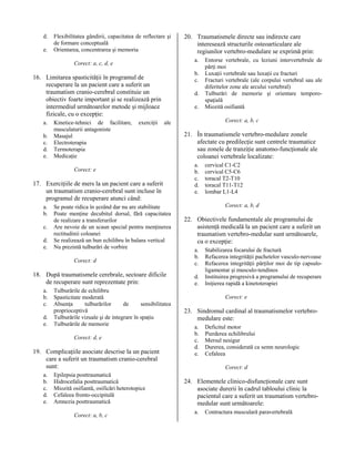 d.
e.

Flexibilitatea gândirii, capacitatea de reflectare şi
de formare conceptuală
Orientarea, concentrarea şi memoria

a.

Corect: a, c, d, e

b.
c.

16. Limitarea spasticităţii în programul de
recuperare la un pacient care a suferit un
traumatism cranio-cerebral constituie un
obiectiv foarte important şi se realizează prin
intermediul următoarelor metode şi mijloace
fizicale, cu o excepţie:
a.
b.
c.
d.
e.

Kinetice-tehnici de facilitare,
musculaturii antagoniste
Masajul
Electroterapia
Termoterapia
Medicaţie

exerciţii

d.
e.

17. Exerciţiile de mers la un pacient care a suferit
un traumatism cranio-cerebral sunt incluse în
programul de recuperare atunci când:

c.
d.
e.

Se poate ridica în şezând dar nu are stabilitate
Poate menţine decubitul dorsal, fără capacitatea
de realizare a transferurilor
Are nevoie de un scaun special pentru menţinerea
rectitudinii coloanei
Se realizează un bun echilibru în balans vertical
Nu prezintă tulburări de vorbire
Corect: d

18. După traumatismele cerebrale, sectoare dificile
de recuperare sunt reprezentate prin:
a.
b.
c.
d.
e.

Tulburările de echilibru
Spasticitate moderată
Absenţa
tulburărilor
de
sensibilitatea
proprioceptivă
Tulburările vizuale şi de integrare în spaţiu
Tulburările de memorie
Corect: d, e

19. Complicaţiile asociate descrise la un pacient
care a suferit un traumatism cranio-cerebral
sunt:
a.
b.
c.
d.
e.

Epilepsia posttraumatică
Hidrocefalia posttraumatică
Miozită osifiantă, osificări heterotopice
Cefaleea fronto-occipitală
Amnezia posttraumatică
Corect: a, b, c

Entorse vertebrale, cu leziuni intervertebrale de
părţi moi
Luxaţii vertebrale sau luxaţii cu fracturi
Fracturi vertebrale (ale corpului vertebral sau ale
diferitelor zone ale arcului vertebral)
Tulburări de memorie şi orientare temporospaţială
Miozită osifiantă
Corect: a, b, c

ale

Corect: e

a.
b.

20. Traumatismele directe sau indirecte care
interesează structurile osteoarticulare ale
regiunilor vertebro-medulare se exprimă prin:

21. În traumatismele vertebro-medulare zonele
afectate cu predilecţie sunt centrele traumatice
sau zonele de tranziţie anatomo-funcţionale ale
coloanei vertebrale localizate:
a.
b.
c.
d.
e.

cervical C1-C2
cervical C5-C6
toracal T2-T10
toracal T11-T12
lombar L1-L4
Corect: a, b, d

22. Obiectivele fundamentale ale programului de
asistenţă medicală la un pacient care a suferit un
traumatism vertebro-medular sunt următoarele,
cu o excepţie:
a.
b.
c.
d.
e.

Stabilizarea focarului de fractură
Refacerea integrităţii pachetelor vasculo-nervoase
Refacerea integrităţii părţilor moi de tip capsuloligamentar şi musculo-tendinos
Instituirea progresivă a programului de recuperare
Iniţierea rapidă a kinetoterapiei
Corect: e

23. Sindromul cardinal al traumatismelor vertebromedulare este:
a.
b.
c.
d.
e.

Deficitul motor
Pierderea echilibrului
Mersul nesigur
Durerea, considerată ca semn neurologic
Cefaleea
Corect: d

24. Elementele clinico-disfuncţionale care sunt
asociate durerii în cadrul tabloului clinic la
pacientul care a suferit un traumatism vertebromedular sunt următoarele:
a.

Contractura musculară paravertebrală

 