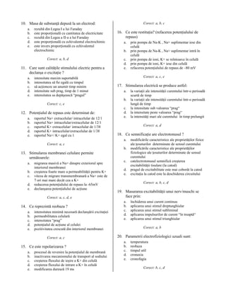 10. Masa de substanţă depusă la un electrod:
a.
b.
c.
d.
e.

rezultă din Legea I a lui Faraday
este proporţională cu cantitatea de electricitate
rezultă din Legea a II-a a lui Faraday
este proporţională cu echivalentul electrochimic
este invers proporţională cu echivalentul
electrochimic
Corect: a, b, d

11. Care sunt calităţile stimulului electric pentru a
declanşa o excitaţie ?
a.
b.
c.
d.
e.

intensitate maxim suportabilă
intensitatea să fie egală cu timpul
să acţioneze un anumit timp minim
intensitate sub prag, timp de 1 minut
intensitatea sa depăşească “pragul”

Corect: a, b, c

16. Ce este restituţia? (refacerea potenţialului de
repaus)
a.
b.
c.
d.
e.

Corect: a, c, e

17. Stimularea electrică se produce astfel:
a.
b.

Corect: c, e

12. Potenţialul de repaus este determinat de:
a.
b.
c.
d.
e.

raportul Na+ extracelular/ intracelular de 12/1
raportul Na+ intracelular/extracelular de 12/1
raportul K+ extracelular/ intracelular de 1/38
raportul K+ intracelular/extracelular de 1/38
raportul Na+/ K+ egal cu 1

c.
d.
e.

18. Ce semnificaţie are electrotonusul ?
a.
b.

a.
b.
c.
d.
e.

migrarea masivă a Na+ dinspre exteriorul spre
interiorul membranei
creşterea foarte mare a permeabilităţii pentru K+
viteza de migrare transmembranară a Na+ este de
7 ori mai mare decât cea a K+
reducerea potenţialului de repaus la -65mV
declanşarea potenţialului de acţiune
Corect: a, c, d, e

14. Ce reprezintă reobaza ?
a.
b.
c.
d.
e.

intensitatea minimă necesară declanşării excitaţiei
permeabilitatea celulară
intensitatea “prag”
potenţialul de acţiune al celulei
pozitivitatea crescută din interiorul membranei
Corect: a, c

15. Ce este repolarizarea ?
a.
b.
c.
d.
e.

procesul de revenire la potenţialul de membrană
inactivarea mecanismului de transport al sodiului
creşterea fluxului de ieşire a K+ din celulă
creşterea fluxului de intrare a K+ în celulă
modificarea durează 19 ms

la variaţii ale intensităţii curentului într-o perioadă
scurtă de timp
la variaţii ale intensităţii curentului într-o perioadă
lungă de timp
la intensitate sub valoarea “prag“
la intensitate peste valoarea “prag“
la intensităţi mari ale curentului în timp prelungit
Corect: a, d

Corect: a, c

13. Stimularea membranei celulare permite
următoarele:

prin pompa de Na-K , Na+ suplimentar iese din
celulă
prin pompa de Na-K , Na+ suplimentar intră în
celulă
prin pompa de ioni, K+ se reîntoarce în celulă
prin pompa de ioni, K+ iese din celulă
refacerea potenţialului de repaus de –80 mV

c.
d.
e.

modificările caracteristice ale proprietăţilor fizice
ale ţesuturilor determinate de sensul curentului
modificările caracteristice ale proprietăţilor
fiziologice ale ţesuturilor determinate de sensul
curentului
catelectrotonusul semnifică creşterea
excitabilităţii tisulare (la catod)
pragul de excitabilitate este mai coborât la catod
excitaţia la catod este la deschiderea circuitului
Corect: a, b, c, d

19. Masurarea excitabilităţii unui nerv/muschi se
face prin:
a.
b.
c.
d.
e.

închiderea unui curent continuu
aplicarea unui stimul dreptunghiular
aplicarea unui stimul subliminal
aplicarea impulsurilor de curent “în treaptă“
aplicarea unui stimul triunghiular
Corect: a, b

20. Parametrii electrofiziologici uzuali sunt:
a.
b.
c.
d.
e.

temperatura
reobaza
timpul util
cronaxia
cronofagia
Corect: b, c, d

 