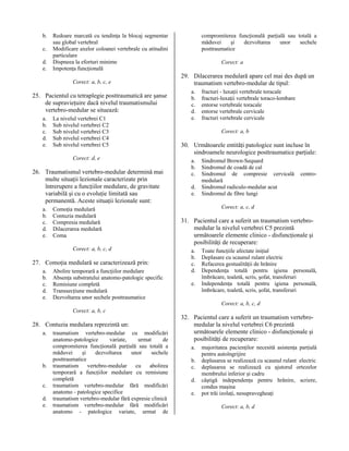 b.
c.
d.
e.

Redoare marcată cu tendinţa la blocaj segmentar
sau global vertebral
Modificare axelor coloanei vertebrale cu atitudini
particulare
Dispneea la eforturi minime
Impotenţa funcţională
Corect: a, b, c, e

25. Pacientul cu tetraplegie posttraumatică are şanse
de supravieţuire dacă nivelul traumatismului
vertebro-medular se situează:
a.
b.
c.
d.
e.

La nivelul vertebrei C1
Sub nivelul vertebrei C2
Sub nivelul vertebrei C3
Sub nivelul vertebrei C4
Sub nivelul vertebrei C5
Corect: d, e

26. Traumatismul vertebro-medular determină mai
multe situaţii lezionale caracterizate prin
întrerupere a funcţiilor medulare, de gravitate
variabilă şi cu o evoluţie limitată sau
permanentă. Aceste situaţii lezionale sunt:
a.
b.
c.
d.
e.

Comoţia medulară
Contuzia medulară
Compresia medulară
Dilacerarea medulară
Coma
Corect: a, b, c, d

27. Comoţia medulară se caracterizează prin:
a.
b.
c.
d.
e.

Abolire temporară a funcţiilor medulare
Absenţa substratului anatomo-patologic specific
Remisiune completă
Transsecţiune medulară
Dezvoltarea unor sechele posttraumatice

compromiterea funcţională parţială sau totală a
măduvei
şi
dezvoltarea
unor
sechele
posttraumatice
Corect: a

29. Dilacerarea medulară apare cel mai des după un
traumatism vertebro-medular de tipul:
a.
b.
c.
d.
e.

fracturi - luxaţii vertebrale toracale
fracturi-luxaţii vertebrale toraco-lombare
entorse vertebrale toracale
entorse vertebrale cervicale
fracturi vertebrale cervicale
Corect: a, b

30. Următoarele entităţi patologice sunt incluse în
sindroamele neurologice posttraumatice parţiale:
a.
b.
c.
d.
e.

Sindromul Brown-Sequard
Sindromul de coadă de cal
Sindromul de compresie cervicală
medulară
Sindromul radiculo-medular acut
Sindromul de fibre lungi

centro-

Corect: a, c, d

31. Pacientul care a suferit un traumatism vertebromedular la nivelul vertebrei C5 prezintă
următoarele elemente clinico - disfuncţionale şi
posibilităţi de recuperare:
a.
b.
c.
d.
e.

Toate funcţiile afectate iniţial
Deplasare cu scaunul rulant electric
Refacerea gestualităţii de hrănire
Dependenţa totală pentru igiena personală,
îmbrăcare, toaletă, scris, şofat, transferuri
Independenţa totală pentru igiena personală,
îmbrăcare, toaletă, scris, şofat, transferuri
Corect: a, b, c, d

Corect: a, b, c

28. Contuzia medulara reprezintă un:
a.

b.
c.
d.
e.

traumatism vertebro-medular cu modificări
anatomo-patologice
variate,
urmat
de
compromiterea funcţională parţială sau totală a
măduvei
şi
dezvoltarea
unor
sechele
posttraumatice
traumatism
vertebro-medular
cu
abolirea
temporară a funcţiilor medulare cu remisiune
completă
traumatism vertebro-medular fără modificări
anatomo - patologice specifice
traumatism vertebro-medular fără expresie clinică
traumatism vertebro-medular fără modificări
anatomo - patologice variate, urmat de

32. Pacientul care a suferit un traumatism vertebromedular la nivelul vertebrei C6 prezintă
următoarele elemente clinico - disfuncţionale şi
posibilităţi de recuperare:
a.
b.
c.
d.
e.

majoritatea pacienţilor necesită asistenţa parţială
pentru autoîngrijire
deplasarea se realizează cu scaunul rulant electric
deplasarea se realizează cu ajutorul ortezelor
membrului inferior şi cadru
câştigă independenţa pentru hrănire, scriere,
condus maşina
pot trăi izolaţi, nesupravegheaţi
Corect: a, b, d

 
